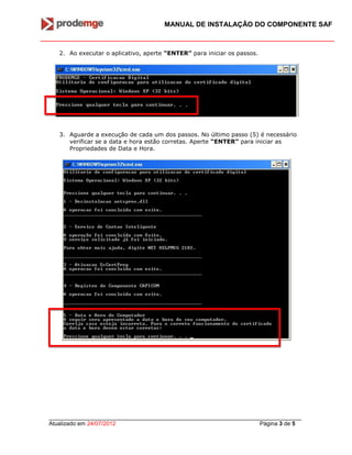 MANUAL DE INSTALAÇÃO DO COMPONENTE SAF
_______________________________________________________________________________
Atualizado em 24/07/2012 Página 3 de 5
2. Ao executar o aplicativo, aperte “ENTER” para iniciar os passos.
3. Aguarde a execução de cada um dos passos. No último passo (5) é necessário
verificar se a data e hora estão corretas. Aperte “ENTER” para iniciar as
Propriedades de Data e Hora.
 