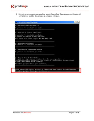 MANUAL DE INSTALAÇÃO DO COMPONENTE SAF
_______________________________________________________________________________
Atualizado em 24/07/2012 Página 5 de 5
5. Reinicie o computador para aplicar as configurações. Caso possua certificado A3
em token ou cartão, desconecte-o antes de reiniciar.
 