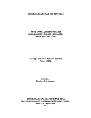 CONFIGURACIÓN DE RAID 5 EN CENTOS 6.2

ANGIE VIVIANA LONDOÑO ÁLVAREZ.
NILSON ANDRÉS LONDOÑO HERNANDEZ.
CAMILA MARTÍNEZ LÓPEZ.

Tecnología en Gestión de Redes de Datos.
Ficha: 455596.

Instructor.
Mauricio Ortiz Morales.

SERVICIO NACIONAL DE APRENDIZAJE (SENA)
CENTRO DE SERVICIOS Y GESTIÓN EMPRESARIAL (CESGE)
MEDELLÍN ­ ANTIOQUIA.
2013
1

 