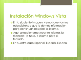 Instalación Windows Vista
 En la siguiente imagen, vemos que ya nos
  esta pidiendo que le demos información
  para continuar, nos pide el idioma.
 Aquí seleccionamos nuestro idioma, la
  moneda, la hora, e idioma para el
  teclado.
 En nuestro caso Español, España, Español
 