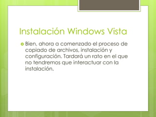 Instalación Windows Vista
 Bien,ahora a comenzado el proceso de
 copiado de archivos, instalación y
 configuración. Tardará un rato en el que
 no tendremos que interactuar con la
 instalación.
 