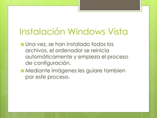 Instalación Windows Vista
 Una vez, se han instalado todos los
  archivos, el ordenador se reinicia
  automáticamente y empieza el proceso
  de configuración.
 Mediante imágenes les guiare tambien
  por este proceso.
 