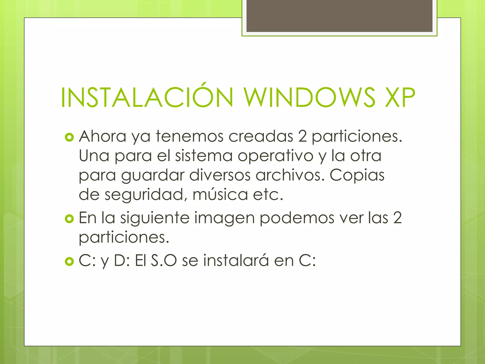 INSTALACIÓN WINDOWS XP
 Ahora   ya tenemos creadas 2 particiones.
  Una para el sistema operativo y la otra
  para guardar diversos archivos. Copias
  de seguridad, música etc.
 En la siguiente imagen podemos ver las 2
  particiones.
 C: y D: El S.O se instalará en C:
 