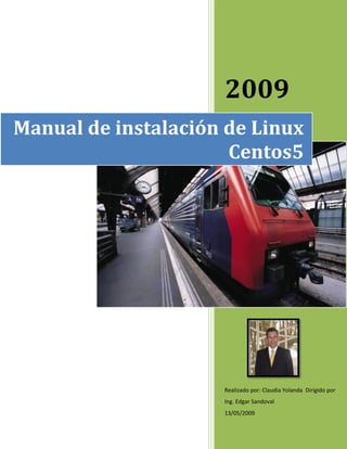 2009
Manual de instalación de Linux
                      Centos5




                     Realizado por: Claudia Yolanda Dirigido por
                     Ing. Edgar Sandoval
                     13/05/2009
 