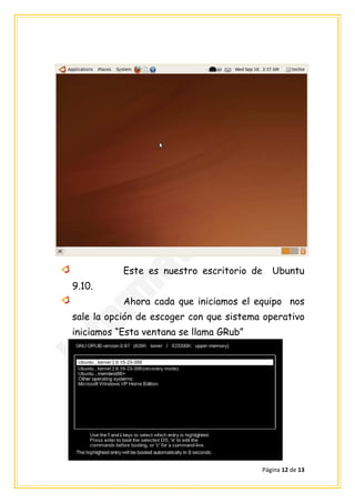 Este es nuestro escritorio de      Ubuntu
9.10.
           Ahora cada que iniciamos el equipo nos
sale la opción de escoger con que sistema operativo
iniciamos “Esta ventana se llama GRub”




                                           Página 12 de 13
 