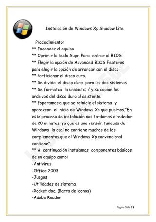 Instalación de Windows Xp Shadow Lite


 Procedimiento:
** Encender el equipo
** Oprimir la tecla Supr. Para entrar al BIOS
** Elegir la opción de Advanced BIOS Features
para elegir la opción de arrancar con el disco.
** Particionar el disco duro.
** Se divide el disco duro para los dos sistemas
** Se formatea la unidad c: / y se copian los
archivos del disco duro al asistente.
** Esperamos a que se reinicie el sistema y
aparezcan el inicio de Windows Xp que pusimos.”En
este proceso de instalación nos tardamos alrededor
de 20 minutos ya que es una versión tuneada de
Windows la cual no contiene muchos de los
complementos que el Windows Xp convencional
contiene”.
** A continuación instalamos componentes básicos
de un equipo como:
-Antivirus
-Office 2003
-Juegos
-Utilidades de sistema
-Rocket doc. (Barra de iconos)
-Adobe Reader

                                              Página 3 de 13
 