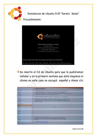 Instalacion de Ubuntu 9.10 “karmic Koala”

   Procedimiento:




Se inserto el Cd de Ubuntu para que lo pudiéramos
instalar y en la primera ventana que salió elegimos el
idioma en este caso se escogió español y dimos clic




                                            Página 5 de 13
 