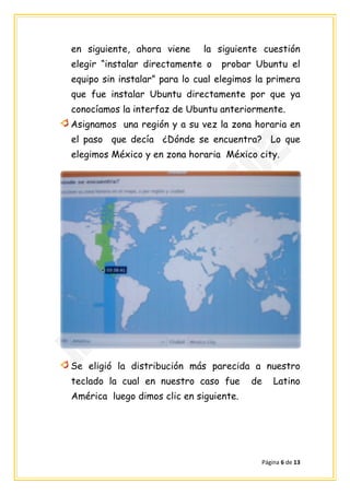 en siguiente, ahora viene     la siguiente cuestión
elegir “instalar directamente o   probar Ubuntu el
equipo sin instalar” para lo cual elegimos la primera
que fue instalar Ubuntu directamente por que ya
conocíamos la interfaz de Ubuntu anteriormente.
Asignamos una región y a su vez la zona horaria en
el paso que decía ¿Dónde se encuentra? Lo que
elegimos México y en zona horaria México city.




Se eligió la distribución más parecida a nuestro
teclado la cual en nuestro caso fue      de     Latino
América luego dimos clic en siguiente.




                                            Página 6 de 13
 
