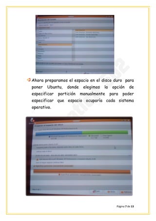 Ahora preparamos el espacio en el disco duro para
poner   Ubuntu,   donde    elegimos   la    opción      de
especificar   partición   manualmente      para   poder
especificar que espacio ocuparía cada sistema
operativo.




                                              Página 7 de 13
 