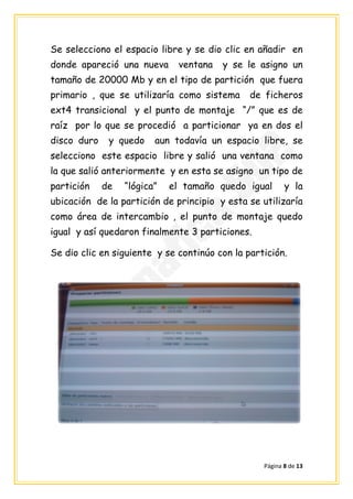 Se selecciono el espacio libre y se dio clic en añadir en
donde apareció una nueva      ventana   y se le asigno un
tamaño de 20000 Mb y en el tipo de partición que fuera
primario , que se utilizaría como sistema      de ficheros
ext4 transicional y el punto de montaje “/” que es de
raíz por lo que se procedió a particionar ya en dos el
disco duro    y quedo    aun todavía un espacio libre, se
selecciono este espacio libre y salió una ventana como
la que salió anteriormente y en esta se asigno un tipo de
partición    de   “lógica”   el tamaño quedo igual       y la
ubicación de la partición de principio y esta se utilizaría
como área de intercambio , el punto de montaje quedo
igual y así quedaron finalmente 3 particiones.

Se dio clic en siguiente y se continúo con la partición.




                                                  Página 8 de 13
 