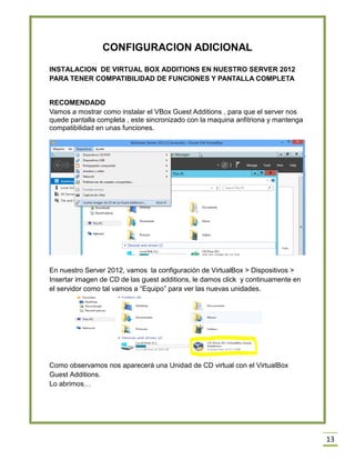 13
CONFIGURACION ADICIONAL
INSTALACION DE VIRTUAL BOX ADDITIONS EN NUESTRO SERVER 2012
PARA TENER COMPATIBILIDAD DE FUNCIONES Y PANTALLA COMPLETA
RECOMENDADO
Vamos a mostrar como instalar el VBox Guest Additions , para que el server nos
quede pantalla completa , este sincronizado con la maquina anfitriona y mantenga
compatibilidad en unas funciones.
En nuestro Server 2012, vamos la configuración de VirtualBox > Dispositivos >
Insertar imagen de CD de las guest additions, le damos click y continuamente en
el servidor como tal vamos a “Equipo” para ver las nuevas unidades.
Como observamos nos aparecerá una Unidad de CD virtual con el VirtualBox
Guest Additions.
Lo abrimos…
 
