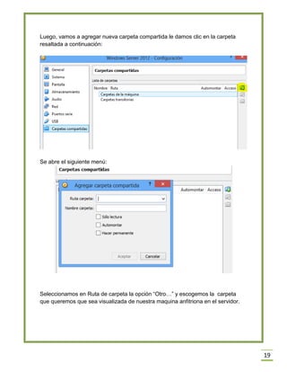 19
Luego, vamos a agregar nueva carpeta compartida le damos clic en la carpeta
resaltada a continuación:
Se abre el siguiente menú:
Seleccionamos en Ruta de carpeta la opción “Otro…” y escogemos la carpeta
que queremos que sea visualizada de nuestra maquina anfitriona en el servidor.
 