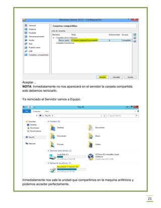21
Aceptar…
NOTA: Inmediatamente no nos aparecerá en el servidor la carpeta compartida;
solo debemos reiniciarlo.
Ya reiniciado el Servidor vamos a Equipo.
Inmediatamente nos sale la unidad que compartimos en la maquina anfitriona y
podemos acceder perfectamente.
 