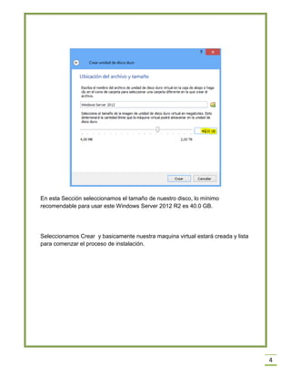 4
En esta Sección seleccionamos el tamaño de nuestro disco, lo mínimo
recomendable para usar este Windows Server 2012 R2 es 40.0 GB.
Seleccionamos Crear y basicamente nuestra maquina virtual estará creada y lista
para comenzar el proceso de instalación.
 