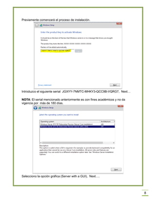 8
Previamente comenzará el proceso de instalación.
Introduzco el siguiente serial JGXYY-7NMTC-MHKY3-QCC9B-VQRG7, Next…
NOTA: El serial mencionado anteriormente es con fines académicos y no da
vigencia por más de 180 días.
Selecciono la opción gráfica (Server with a GUI), Next….
 