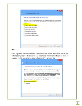 3
Next…
En la siguiente Sección vamos a seleccionar si el nuevo disco duro virtual que
estamos en proceso de creación sea reservado dinámicamente (Si se llena el
espacio podría aumentarse automáticamente) o tamaño fijo.
 