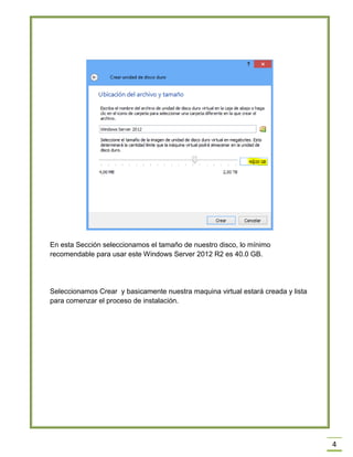 4
En esta Sección seleccionamos el tamaño de nuestro disco, lo mínimo
recomendable para usar este Windows Server 2012 R2 es 40.0 GB.
Seleccionamos Crear y basicamente nuestra maquina virtual estará creada y lista
para comenzar el proceso de instalación.
 