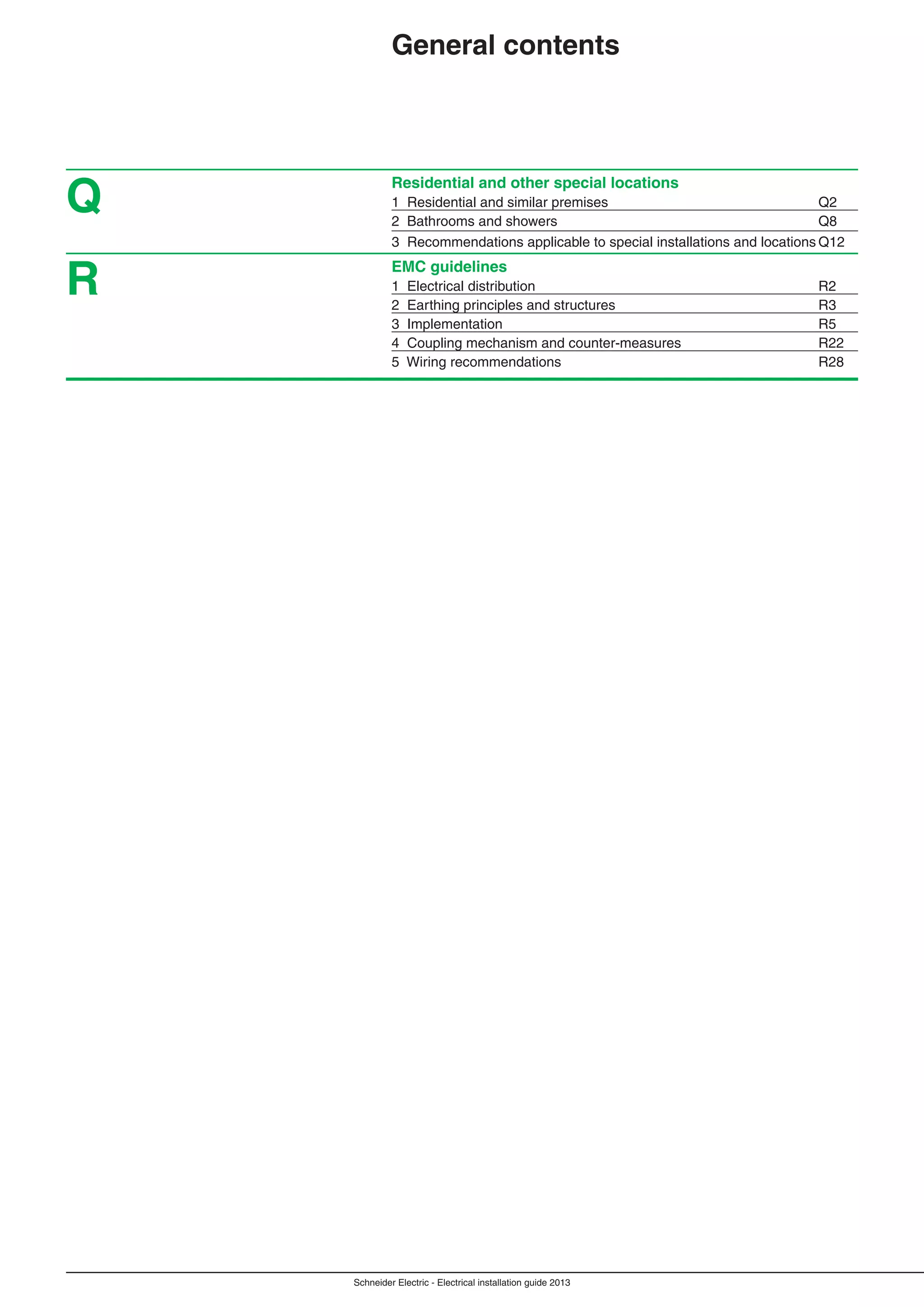 Schneider Electric - Electrical installation guide 2013
Residential and other special locations
1 Residential and similar premises Q2
2 Bathrooms and showers Q8
3 Recommendations applicable to special installations and locations Q12
EMC guidelines
1 Electrical distribution R2
2 Earthing principles and structures R3
3 Implementation R5
4 Coupling mechanism and counter-measures R22
5 Wiring recommendations R28
Q
R
General contents
 