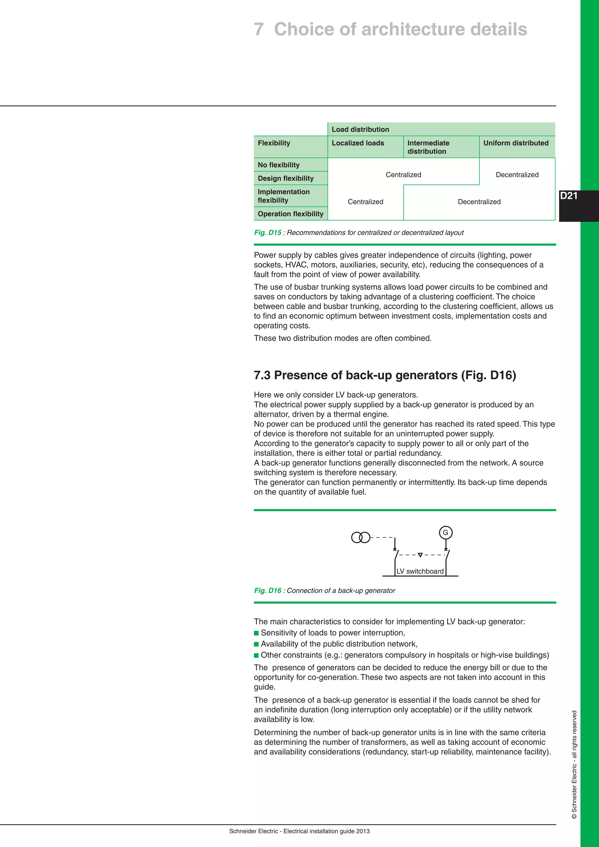 Schneider Electric - Electrical installation guide 2013
D21
©SchneiderElectric-allrightsreserved
7 Choice of architecture details
Load distribution
Flexibility Localized loads Intermediate
distribution
Uniform distributed
No ﬂexibility
Centralized Decentralized
Design ﬂexibility
Implementation
ﬂexibility Centralized Decentralized
Operation ﬂexibility
LV switchboard
G
Fig. D16 : Connection of a back-up generator
Power supply by cables gives greater independence of circuits (lighting, power
sockets, HVAC, motors, auxiliaries, security, etc), reducing the consequences of a
fault from the point of view of power availability.
The use of busbar trunking systems allows load power circuits to be combined and
saves on conductors by taking advantage of a clustering coefﬁcient. The choice
between cable and busbar trunking, according to the clustering coefﬁcient, allows us
to ﬁnd an economic optimum between investment costs, implementation costs and
operating costs.
These two distribution modes are often combined.
7.3 Presence of back-up generators (Fig. D16)
Here we only consider LV back-up generators.
The electrical power supply supplied by a back-up generator is produced by an
alternator, driven by a thermal engine.
No power can be produced until the generator has reached its rated speed. This type
of device is therefore not suitable for an uninterrupted power supply.
According to the generator’s capacity to supply power to all or only part of the
installation, there is either total or partial redundancy.
A back-up generator functions generally disconnected from the network. A source
switching system is therefore necessary.
The generator can function permanently or intermittently. Its back-up time depends
on the quantity of available fuel.
The main characteristics to consider for implementing LV back-up generator:
b Sensitivity of loads to power interruption,
b Availability of the public distribution network,
b Other constraints (e.g.: generators compulsory in hospitals or high-vise buildings)
The presence of generators can be decided to reduce the energy bill or due to the
opportunity for co-generation. These two aspects are not taken into account in this
guide.
The presence of a back-up generator is essential if the loads cannot be shed for
an indeﬁnite duration (long interruption only acceptable) or if the utility network
availability is low.
Determining the number of back-up generator units is in line with the same criteria
as determining the number of transformers, as well as taking account of economic
and availability considerations (redundancy, start-up reliability, maintenance facility).
Fig. D15 : Recommendations for centralized or decentralized layout
 