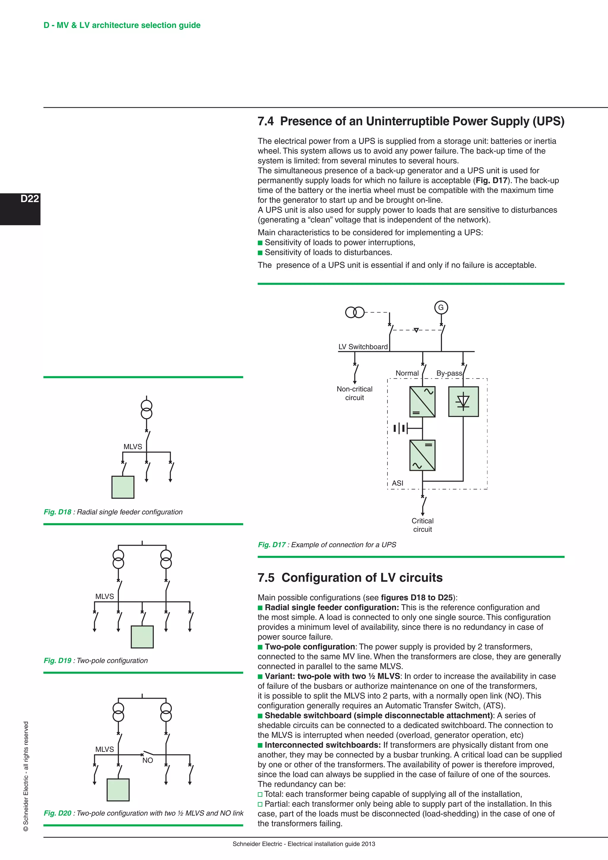Schneider Electric - Electrical installation guide 2013
D - MV & LV architecture selection guide
D22
©SchneiderElectric-allrightsreserved
7.4 Presence of an Uninterruptible Power Supply (UPS)
The electrical power from a UPS is supplied from a storage unit: batteries or inertia
wheel. This system allows us to avoid any power failure. The back-up time of the
system is limited: from several minutes to several hours.
The simultaneous presence of a back-up generator and a UPS unit is used for
permanently supply loads for which no failure is acceptable (Fig. D17). The back-up
time of the battery or the inertia wheel must be compatible with the maximum time
for the generator to start up and be brought on-line.
A UPS unit is also used for supply power to loads that are sensitive to disturbances
(generating a “clean” voltage that is independent of the network).
Main characteristics to be considered for implementing a UPS:
b Sensitivity of loads to power interruptions,
b Sensitivity of loads to disturbances.
The presence of a UPS unit is essential if and only if no failure is acceptable.
LV Switchboard
Non-critical
circuit
Critical
circuit
G
By-passNormal
ASI
Fig. D17 : Example of connection for a UPS
MLVS
Fig. D18 : Radial single feeder conﬁguration
7.5 Conﬁguration of LV circuits
Main possible conﬁgurations (see ﬁgures D18 to D25):
b Radial single feeder conﬁguration: This is the reference conﬁguration and
the most simple. A load is connected to only one single source. This conﬁguration
provides a minimum level of availability, since there is no redundancy in case of
power source failure.
b Two-pole conﬁguration: The power supply is provided by 2 transformers,
connected to the same MV line. When the transformers are close, they are generally
connected in parallel to the same MLVS.
b Variant: two-pole with two ½ MLVS: In order to increase the availability in case
of failure of the busbars or authorize maintenance on one of the transformers,
it is possible to split the MLVS into 2 parts, with a normally open link (NO). This
conﬁguration generally requires an Automatic Transfer Switch, (ATS).
b Shedable switchboard (simple disconnectable attachment): A series of
shedable circuits can be connected to a dedicated switchboard. The connection to
the MLVS is interrupted when needed (overload, generator operation, etc)
b Interconnected switchboards: If transformers are physically distant from one
another, they may be connected by a busbar trunking. A critical load can be supplied
by one or other of the transformers. The availability of power is therefore improved,
since the load can always be supplied in the case of failure of one of the sources.
The redundancy can be:
v Total: each transformer being capable of supplying all of the installation,
v Partial: each transformer only being able to supply part of the installation. In this
case, part of the loads must be disconnected (load-shedding) in the case of one of
the transformers failing.
MLVS
NO
Fig. D20 : Two-pole conﬁguration with two ½ MLVS and NO link
MLVS
Fig. D19 : Two-pole conﬁguration
 
