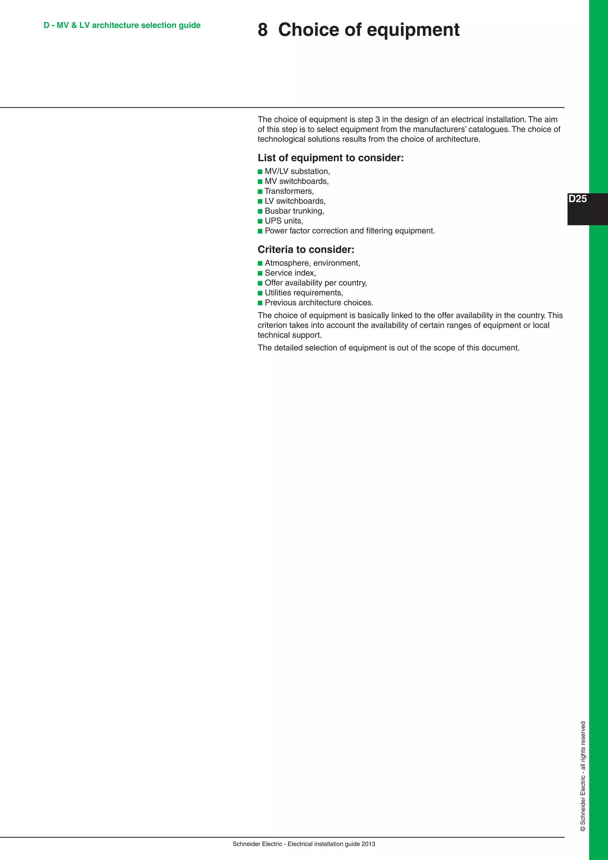 Schneider Electric - Electrical installation guide 2013
D25
©SchneiderElectric-allrightsreserved
D - MV & LV architecture selection guide
8 Choice of equipment
The choice of equipment is step 3 in the design of an electrical installation. The aim
of this step is to select equipment from the manufacturers’ catalogues. The choice of
technological solutions results from the choice of architecture.
List of equipment to consider:
b MV/LV substation,
b MV switchboards,
b Transformers,
b LV switchboards,
b Busbar trunking,
b UPS units,
b Power factor correction and ﬁltering equipment.
Criteria to consider:
b Atmosphere, environment,
b Service index,
b Offer availability per country,
b Utilities requirements,
b Previous architecture choices.
The choice of equipment is basically linked to the offer availability in the country. This
criterion takes into account the availability of certain ranges of equipment or local
technical support.
The detailed selection of equipment is out of the scope of this document.
 