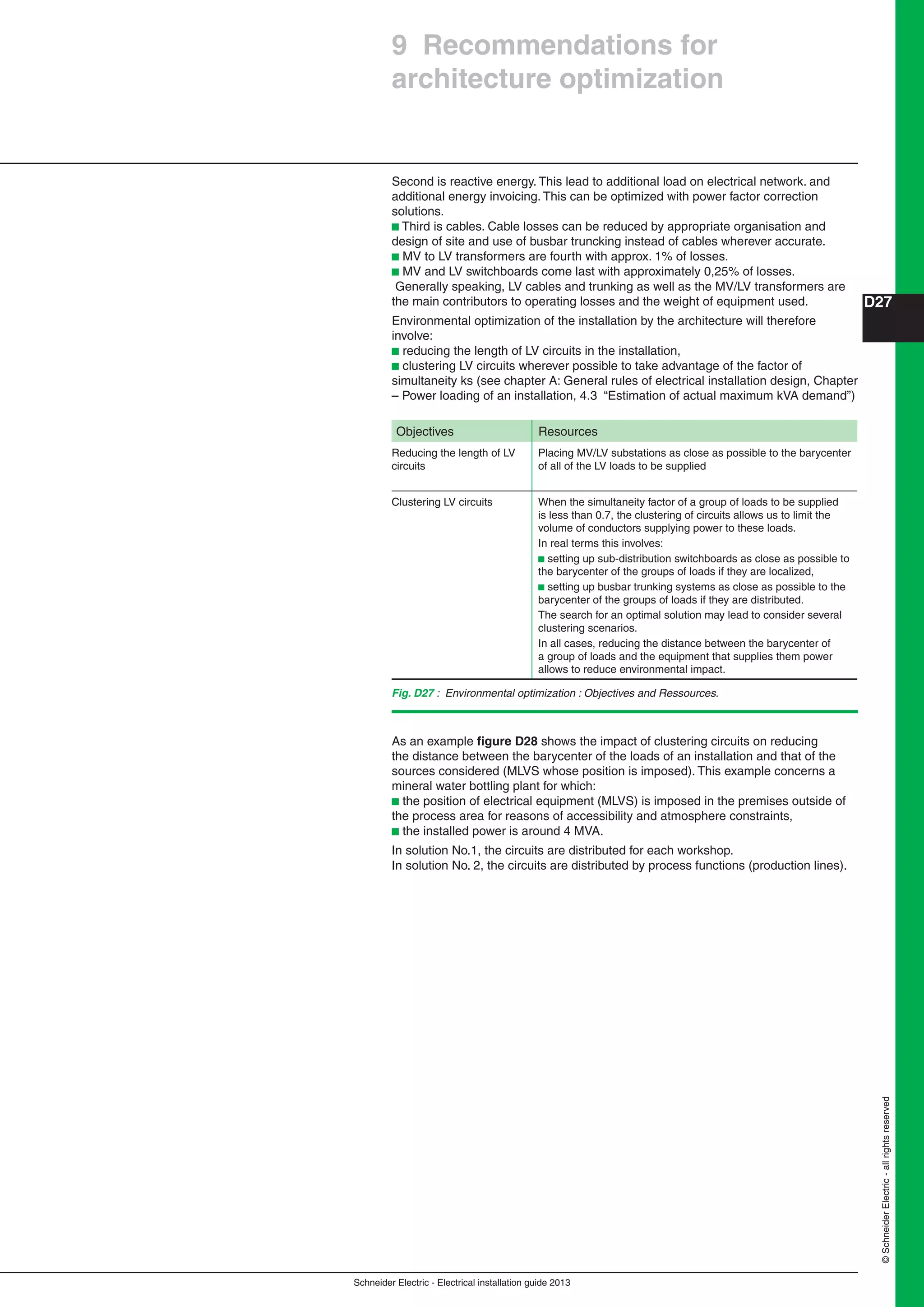 Schneider Electric - Electrical installation guide 2013
D27
©SchneiderElectric-allrightsreserved
Second is reactive energy. This lead to additional load on electrical network. and
additional energy invoicing. This can be optimized with power factor correction
solutions.
b Third is cables. Cable losses can be reduced by appropriate organisation and
design of site and use of busbar truncking instead of cables wherever accurate.
b MV to LV transformers are fourth with approx. 1% of losses.
b MV and LV switchboards come last with approximately 0,25% of losses.
Generally speaking, LV cables and trunking as well as the MV/LV transformers are
the main contributors to operating losses and the weight of equipment used.
Environmental optimization of the installation by the architecture will therefore
involve:
b reducing the length of LV circuits in the installation,
b clustering LV circuits wherever possible to take advantage of the factor of
simultaneity ks (see chapter A: General rules of electrical installation design, Chapter
– Power loading of an installation, 4.3 “Estimation of actual maximum kVA demand”)
Objectives Resources
Reducing the length of LV
circuits
Placing MV/LV substations as close as possible to the barycenter
of all of the LV loads to be supplied
Clustering LV circuits When the simultaneity factor of a group of loads to be supplied
is less than 0.7, the clustering of circuits allows us to limit the
volume of conductors supplying power to these loads.
In real terms this involves:
b setting up sub-distribution switchboards as close as possible to
the barycenter of the groups of loads if they are localized,
b setting up busbar trunking systems as close as possible to the
barycenter of the groups of loads if they are distributed.
The search for an optimal solution may lead to consider several
clustering scenarios.
In all cases, reducing the distance between the barycenter of
a group of loads and the equipment that supplies them power
allows to reduce environmental impact.
As an example ﬁgure D28 shows the impact of clustering circuits on reducing
the distance between the barycenter of the loads of an installation and that of the
sources considered (MLVS whose position is imposed). This example concerns a
mineral water bottling plant for which:
b the position of electrical equipment (MLVS) is imposed in the premises outside of
the process area for reasons of accessibility and atmosphere constraints,
b the installed power is around 4 MVA.
In solution No.1, the circuits are distributed for each workshop.
In solution No. 2, the circuits are distributed by process functions (production lines).
9 Recommendations for
architecture optimization
Fig. D27 : Environmental optimization : Objectives and Ressources.
 