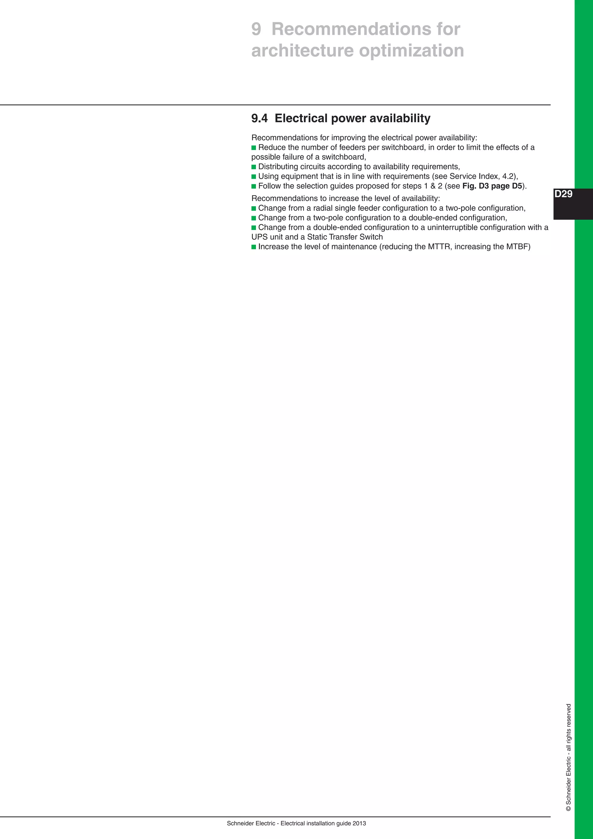Schneider Electric - Electrical installation guide 2013
D29
©SchneiderElectric-allrightsreserved
9 Recommendations for
architecture optimization
9.4 Electrical power availability
Recommendations for improving the electrical power availability:
b Reduce the number of feeders per switchboard, in order to limit the effects of a
possible failure of a switchboard,
b Distributing circuits according to availability requirements,
b Using equipment that is in line with requirements (see Service Index, 4.2),
b Follow the selection guides proposed for steps 1 & 2 (see Fig. D3 page D5).
Recommendations to increase the level of availability:
b Change from a radial single feeder conﬁguration to a two-pole conﬁguration,
b Change from a two-pole conﬁguration to a double-ended conﬁguration,
b Change from a double-ended conﬁguration to a uninterruptible conﬁguration with a
UPS unit and a Static Transfer Switch
b Increase the level of maintenance (reducing the MTTR, increasing the MTBF)
 
