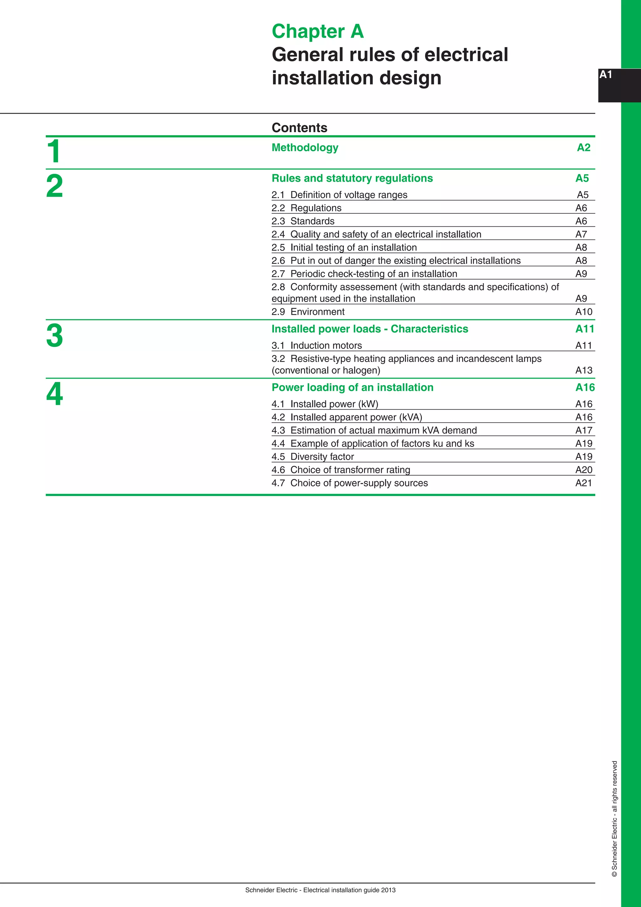 Schneider Electric - Electrical installation guide 2013
A1
©SchneiderElectric-allrightsreserved
Chapter A
General rules of electrical
installation design
Contents
Methodology A2
Rules and statutory regulations A5
2.1 Deﬁnition of voltage ranges A5
2.2 Regulations A6
2.3 Standards A6
2.4 Quality and safety of an electrical installation A7
2.5 Initial testing of an installation A8
2.6 Put in out of danger the existing electrical installations A8
2.7 Periodic check-testing of an installation A9
2.8 Conformity assessement (with standards and speciﬁcations) of
equipment used in the installation A9
2.9 Environment A10
Installed power loads - Characteristics A11
3.1 Induction motors A11
3.2 Resistive-type heating appliances and incandescent lamps
(conventional or halogen) A13
Power loading of an installation A16
4.1 Installed power (kW) A16
4.2 Installed apparent power (kVA) A16
4.3 Estimation of actual maximum kVA demand A17
4.4 Example of application of factors ku and ks A19
4.5 Diversity factor A19
4.6 Choice of transformer rating A20
4.7 Choice of power-supply sources A21
1
2
3
4
 