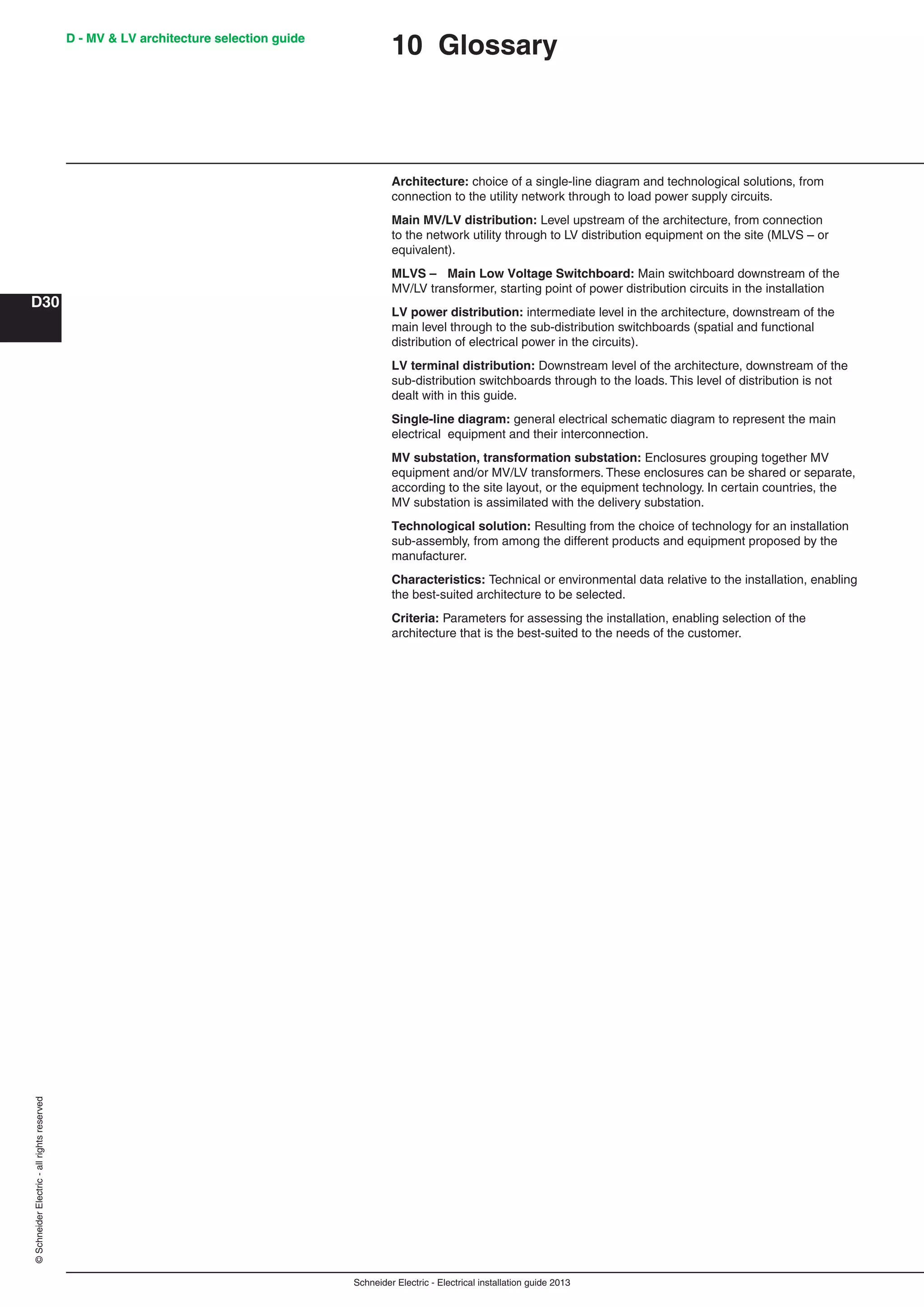 Schneider Electric - Electrical installation guide 2013
D - MV & LV architecture selection guide
D30
©SchneiderElectric-allrightsreserved D - MV & LV architecture selection guide
10 Glossary
Architecture: choice of a single-line diagram and technological solutions, from
connection to the utility network through to load power supply circuits.
Main MV/LV distribution: Level upstream of the architecture, from connection
to the network utility through to LV distribution equipment on the site (MLVS – or
equivalent).
MLVS – Main Low Voltage Switchboard: Main switchboard downstream of the
MV/LV transformer, starting point of power distribution circuits in the installation
LV power distribution: intermediate level in the architecture, downstream of the
main level through to the sub-distribution switchboards (spatial and functional
distribution of electrical power in the circuits).
LV terminal distribution: Downstream level of the architecture, downstream of the
sub-distribution switchboards through to the loads. This level of distribution is not
dealt with in this guide.
Single-line diagram: general electrical schematic diagram to represent the main
electrical equipment and their interconnection.
MV substation, transformation substation: Enclosures grouping together MV
equipment and/or MV/LV transformers. These enclosures can be shared or separate,
according to the site layout, or the equipment technology. In certain countries, the
MV substation is assimilated with the delivery substation.
Technological solution: Resulting from the choice of technology for an installation
sub-assembly, from among the different products and equipment proposed by the
manufacturer.
Characteristics: Technical or environmental data relative to the installation, enabling
the best-suited architecture to be selected.
Criteria: Parameters for assessing the installation, enabling selection of the
architecture that is the best-suited to the needs of the customer.
 