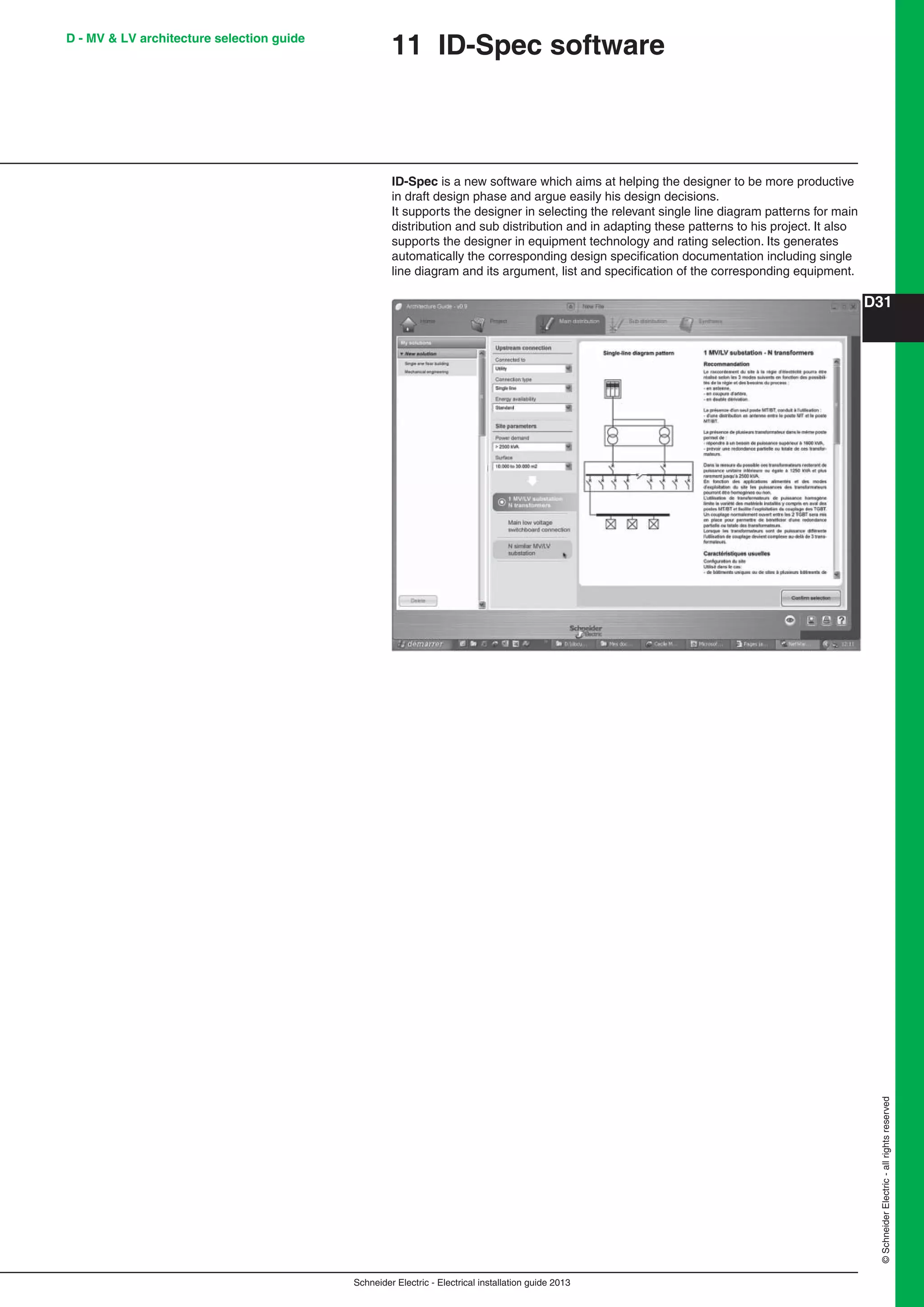 Schneider Electric - Electrical installation guide 2013
D31
©SchneiderElectric-allrightsreserved
D - MV & LV architecture selection guide
11 ID-Spec software
ID-Spec is a new software which aims at helping the designer to be more productive
in draft design phase and argue easily his design decisions.
It supports the designer in selecting the relevant single line diagram patterns for main
distribution and sub distribution and in adapting these patterns to his project. It also
supports the designer in equipment technology and rating selection. Its generates
automatically the corresponding design speciﬁcation documentation including single
line diagram and its argument, list and speciﬁcation of the corresponding equipment.
 