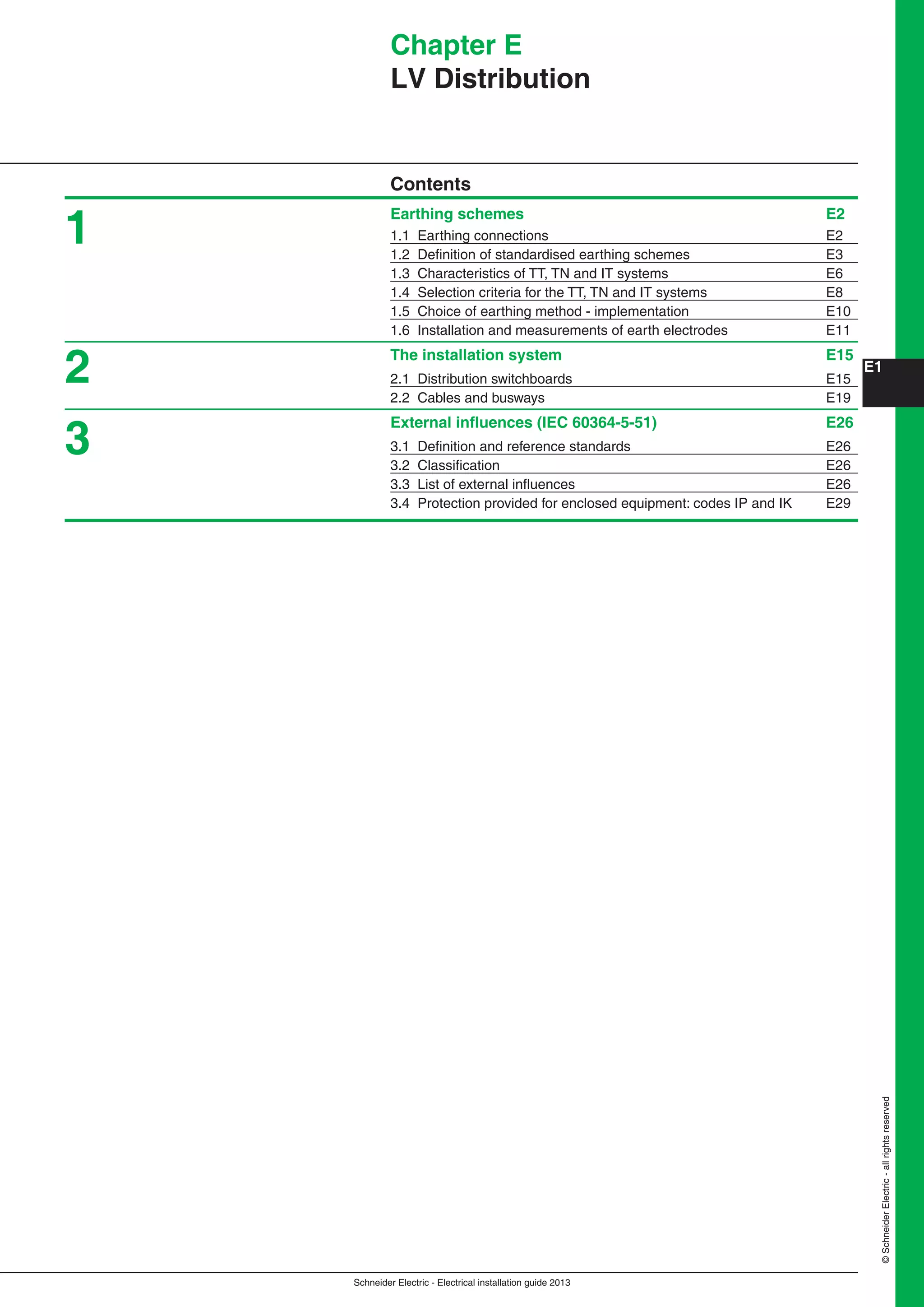 Schneider Electric - Electrical installation guide 2013
E1
©SchneiderElectric-allrightsreserved
Chapter E
LV Distribution
Contents
Earthing schemes E2
1.1 Earthing connections E2
1.2 Deﬁnition of standardised earthing schemes E3
1.3 Characteristics of TT, TN and IT systems E6
1.4 Selection criteria for the TT, TN and IT systems E8
1.5 Choice of earthing method - implementation E10
1.6 Installation and measurements of earth electrodes E11
The installation system E15
2.1 Distribution switchboards E15
2.2 Cables and busways E19
External inﬂuences (IEC 60364-5-51) E26
3.1 Deﬁnition and reference standards E26
3.2 Classiﬁcation E26
3.3 List of external inﬂuences E26
3.4 Protection provided for enclosed equipment: codes IP and IK E29
1
2
3
 