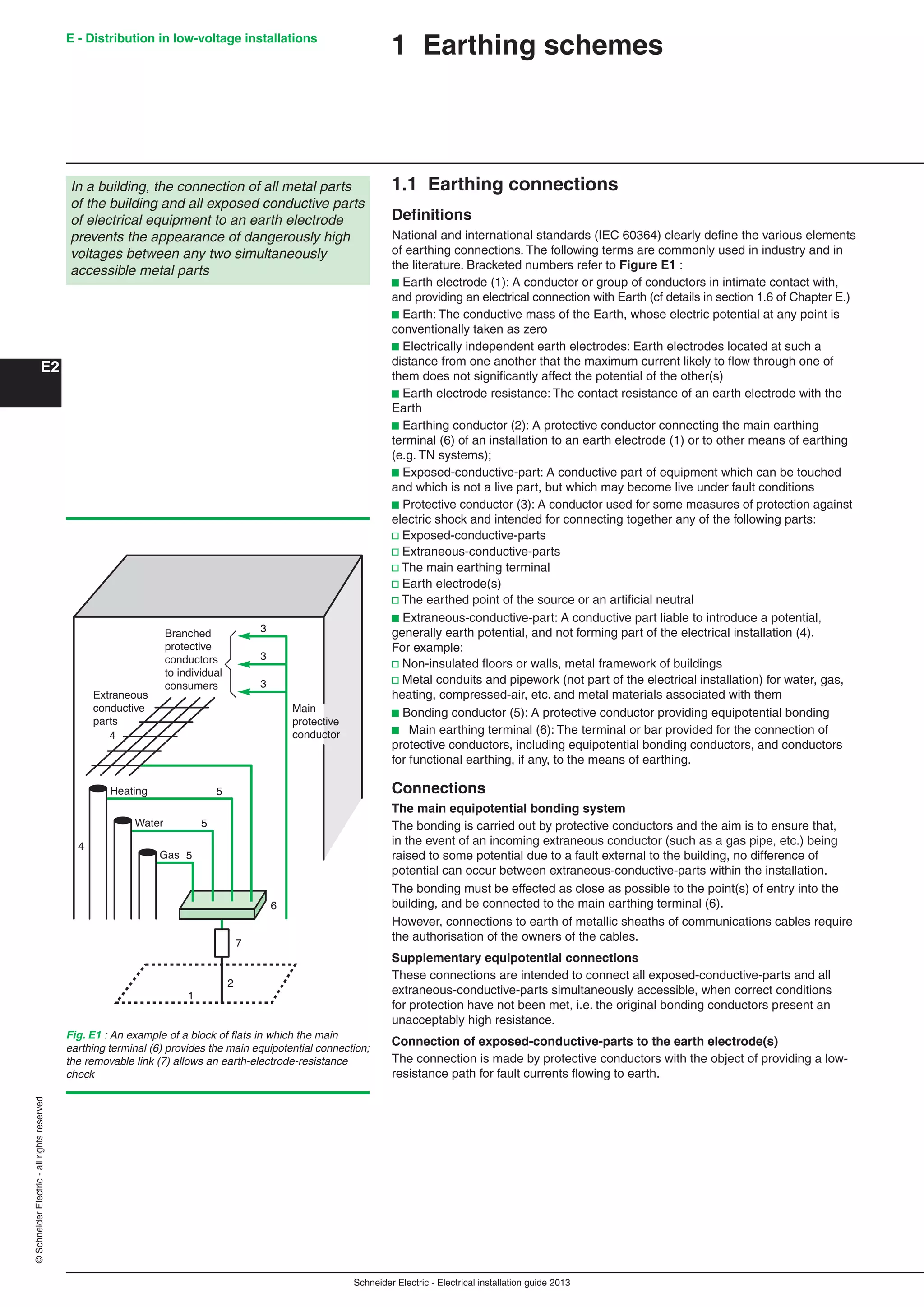 Schneider Electric - Electrical installation guide 2013
E - Distribution in low-voltage installations
E2
©SchneiderElectric-allrightsreserved
1 Earthing schemes
1.1 Earthing connections
Deﬁnitions
National and international standards (IEC 60364) clearly deﬁne the various elements
of earthing connections. The following terms are commonly used in industry and in
the literature. Bracketed numbers refer to Figure E1 :
b Earth electrode (1): A conductor or group of conductors in intimate contact with,
and providing an electrical connection with Earth (cf details in section 1.6 of Chapter E.)
b Earth: The conductive mass of the Earth, whose electric potential at any point is
conventionally taken as zero
b Electrically independent earth electrodes: Earth electrodes located at such a
distance from one another that the maximum current likely to ﬂow through one of
them does not signiﬁcantly affect the potential of the other(s)
b Earth electrode resistance: The contact resistance of an earth electrode with the
Earth
b Earthing conductor (2): A protective conductor connecting the main earthing
terminal (6) of an installation to an earth electrode (1) or to other means of earthing
(e.g. TN systems);
b Exposed-conductive-part: A conductive part of equipment which can be touched
and which is not a live part, but which may become live under fault conditions
b Protective conductor (3): A conductor used for some measures of protection against
electric shock and intended for connecting together any of the following parts:
v Exposed-conductive-parts
v Extraneous-conductive-parts
v The main earthing terminal
v Earth electrode(s)
v The earthed point of the source or an artiﬁcial neutral
b Extraneous-conductive-part: A conductive part liable to introduce a potential,
generally earth potential, and not forming part of the electrical installation (4).
For example:
v Non-insulated ﬂoors or walls, metal framework of buildings
v Metal conduits and pipework (not part of the electrical installation) for water, gas,
heating, compressed-air, etc. and metal materials associated with them
b Bonding conductor (5): A protective conductor providing equipotential bonding
b Main earthing terminal (6): The terminal or bar provided for the connection of
protective conductors, including equipotential bonding conductors, and conductors
for functional earthing, if any, to the means of earthing.
Connections
The main equipotential bonding system
The bonding is carried out by protective conductors and the aim is to ensure that,
in the event of an incoming extraneous conductor (such as a gas pipe, etc.) being
raised to some potential due to a fault external to the building, no difference of
potential can occur between extraneous-conductive-parts within the installation.
The bonding must be effected as close as possible to the point(s) of entry into the
building, and be connected to the main earthing terminal (6).
However, connections to earth of metallic sheaths of communications cables require
the authorisation of the owners of the cables.
Supplementary equipotential connections
These connections are intended to connect all exposed-conductive-parts and all
extraneous-conductive-parts simultaneously accessible, when correct conditions
for protection have not been met, i.e. the original bonding conductors present an
unacceptably high resistance.
Connection of exposed-conductive-parts to the earth electrode(s)
The connection is made by protective conductors with the object of providing a low-
resistance path for fault currents ﬂowing to earth.
In a building, the connection of all metal parts
of the building and all exposed conductive parts
of electrical equipment to an earth electrode
prevents the appearance of dangerously high
voltages between any two simultaneously
accessible metal parts
Fig. E1 : An example of a block of ﬂats in which the main
earthing terminal (6) provides the main equipotential connection;
the removable link (7) allows an earth-electrode-resistance
check
Branched
protective
conductors
to individual
consumers
Extraneous
conductive
parts
3
3
3
Main
protective
conductor
1
2
7
6
5
5
5
4
4
Heating
Water
Gas
 