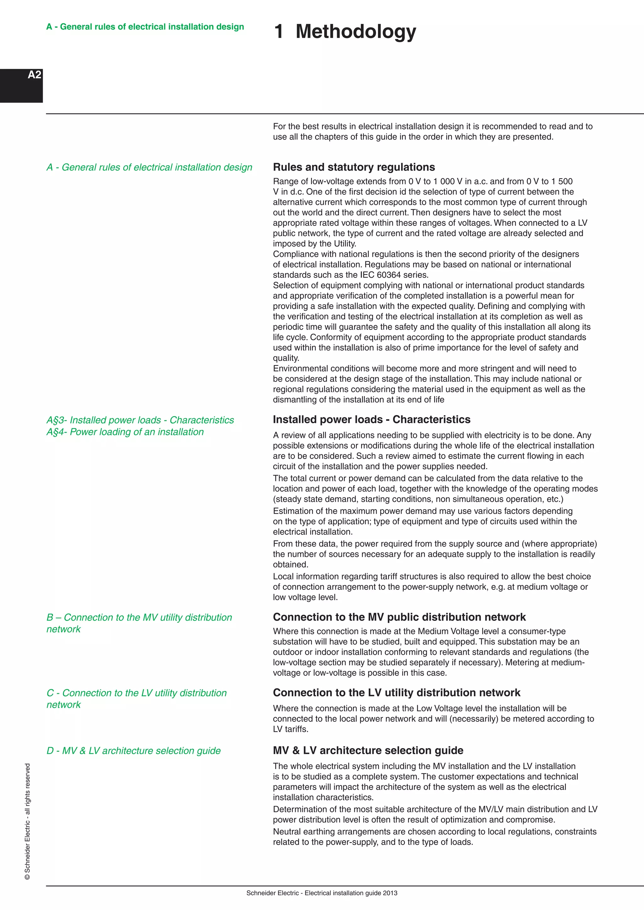 Schneider Electric - Electrical installation guide 2013
A - General rules of electrical installation design
A2
©SchneiderElectric-allrightsreserved
For the best results in electrical installation design it is recommended to read and to
use all the chapters of this guide in the order in which they are presented.
Rules and statutory regulations
Range of low-voltage extends from 0 V to 1 000 V in a.c. and from 0 V to 1 500
V in d.c. One of the ﬁrst decision id the selection of type of current between the
alternative current which corresponds to the most common type of current through
out the world and the direct current. Then designers have to select the most
appropriate rated voltage within these ranges of voltages. When connected to a LV
public network, the type of current and the rated voltage are already selected and
imposed by the Utility.
Compliance with national regulations is then the second priority of the designers
of electrical installation. Regulations may be based on national or international
standards such as the IEC 60364 series.
Selection of equipment complying with national or international product standards
and appropriate veriﬁcation of the completed installation is a powerful mean for
providing a safe installation with the expected quality. Deﬁning and complying with
the veriﬁcation and testing of the electrical installation at its completion as well as
periodic time will guarantee the safety and the quality of this installation all along its
life cycle. Conformity of equipment according to the appropriate product standards
used within the installation is also of prime importance for the level of safety and
quality.
Environmental conditions will become more and more stringent and will need to
be considered at the design stage of the installation. This may include national or
regional regulations considering the material used in the equipment as well as the
dismantling of the installation at its end of life
Installed power loads - Characteristics
A review of all applications needing to be supplied with electricity is to be done. Any
possible extensions or modiﬁcations during the whole life of the electrical installation
are to be considered. Such a review aimed to estimate the current ﬂowing in each
circuit of the installation and the power supplies needed.
The total current or power demand can be calculated from the data relative to the
location and power of each load, together with the knowledge of the operating modes
(steady state demand, starting conditions, non simultaneous operation, etc.)
Estimation of the maximum power demand may use various factors depending
on the type of application; type of equipment and type of circuits used within the
electrical installation.
From these data, the power required from the supply source and (where appropriate)
the number of sources necessary for an adequate supply to the installation is readily
obtained.
Local information regarding tariff structures is also required to allow the best choice
of connection arrangement to the power-supply network, e.g. at medium voltage or
low voltage level.
Connection to the MV public distribution network
Where this connection is made at the Medium Voltage level a consumer-type
substation will have to be studied, built and equipped. This substation may be an
outdoor or indoor installation conforming to relevant standards and regulations (the
low-voltage section may be studied separately if necessary). Metering at medium-
voltage or low-voltage is possible in this case.
Connection to the LV utility distribution network
Where the connection is made at the Low Voltage level the installation will be
connected to the local power network and will (necessarily) be metered according to
LV tariffs.
MV & LV architecture selection guide
The whole electrical system including the MV installation and the LV installation
is to be studied as a complete system. The customer expectations and technical
parameters will impact the architecture of the system as well as the electrical
installation characteristics.
Determination of the most suitable architecture of the MV/LV main distribution and LV
power distribution level is often the result of optimization and compromise.
Neutral earthing arrangements are chosen according to local regulations, constraints
related to the power-supply, and to the type of loads.
1 Methodology
A - General rules of electrical installation design
A§3- Installed power loads - Characteristics
A§4- Power loading of an installation
B – Connection to the MV utility distribution
network
C - Connection to the LV utility distribution
network
D - MV & LV architecture selection guide
 