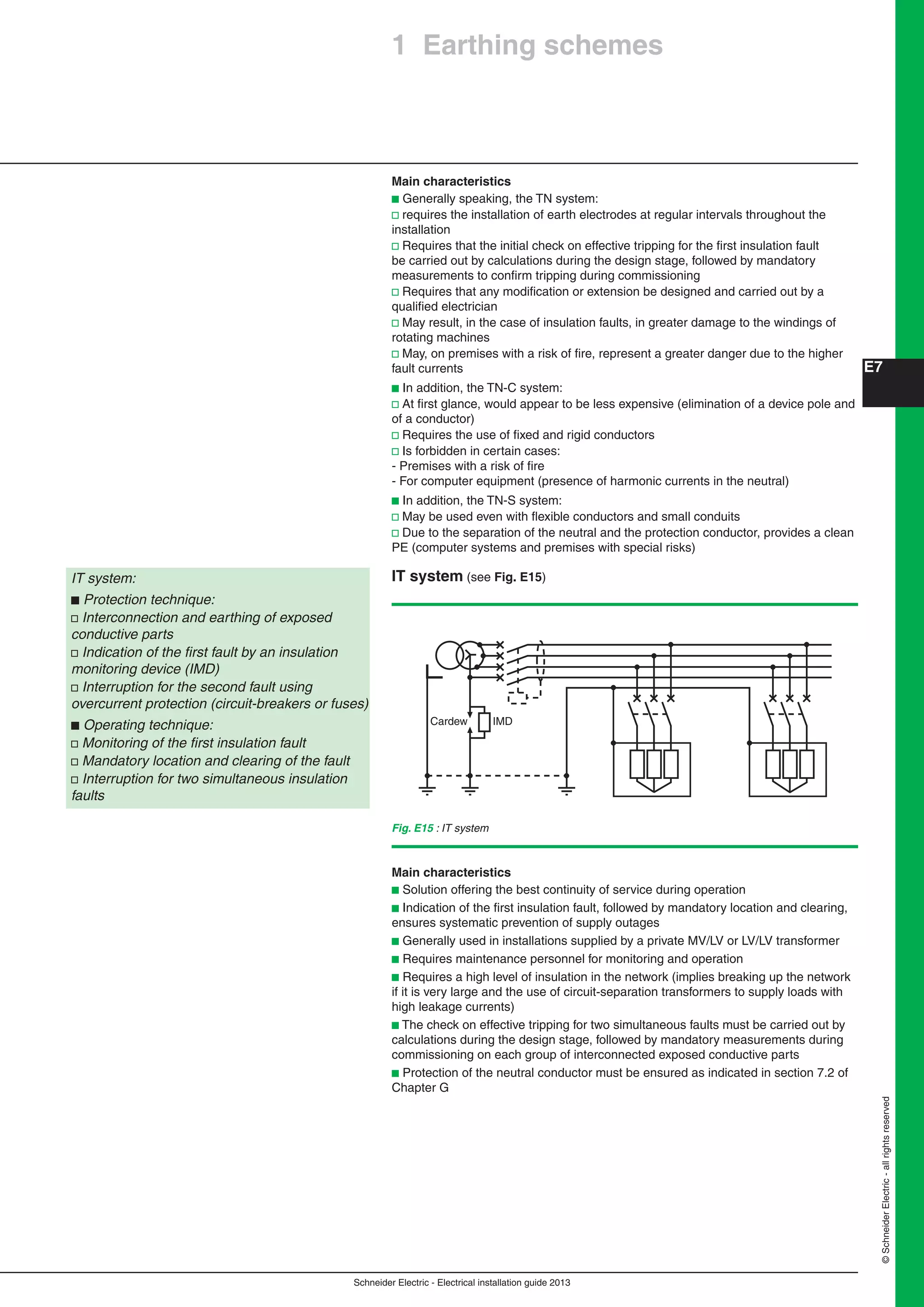 Schneider Electric - Electrical installation guide 2013
E7
©SchneiderElectric-allrightsreserved
Main characteristics
b Generally speaking, the TN system:
v requires the installation of earth electrodes at regular intervals throughout the
installation
v Requires that the initial check on effective tripping for the ﬁrst insulation fault
be carried out by calculations during the design stage, followed by mandatory
measurements to conﬁrm tripping during commissioning
v Requires that any modiﬁcation or extension be designed and carried out by a
qualiﬁed electrician
v May result, in the case of insulation faults, in greater damage to the windings of
rotating machines
v May, on premises with a risk of ﬁre, represent a greater danger due to the higher
fault currents
b In addition, the TN-C system:
v At ﬁrst glance, would appear to be less expensive (elimination of a device pole and
of a conductor)
v Requires the use of ﬁxed and rigid conductors
v Is forbidden in certain cases:
- Premises with a risk of ﬁre
- For computer equipment (presence of harmonic currents in the neutral)
b In addition, the TN-S system:
v May be used even with ﬂexible conductors and small conduits
v Due to the separation of the neutral and the protection conductor, provides a clean
PE (computer systems and premises with special risks)
IT system (see Fig. E15)IT system:
b Protection technique:
v Interconnection and earthing of exposed
conductive parts
v Indication of the ﬁrst fault by an insulation
monitoring device (IMD)
v Interruption for the second fault using
overcurrent protection (circuit-breakers or fuses)
b Operating technique:
v Monitoring of the ﬁrst insulation fault
v Mandatory location and clearing of the fault
v Interruption for two simultaneous insulation
faults
Fig. E15 : IT system
IMDCardew
Main characteristics
b Solution offering the best continuity of service during operation
b Indication of the ﬁrst insulation fault, followed by mandatory location and clearing,
ensures systematic prevention of supply outages
b Generally used in installations supplied by a private MV/LV or LV/LV transformer
b Requires maintenance personnel for monitoring and operation
b Requires a high level of insulation in the network (implies breaking up the network
if it is very large and the use of circuit-separation transformers to supply loads with
high leakage currents)
b The check on effective tripping for two simultaneous faults must be carried out by
calculations during the design stage, followed by mandatory measurements during
commissioning on each group of interconnected exposed conductive parts
b Protection of the neutral conductor must be ensured as indicated in section 7.2 of
Chapter G
1 Earthing schemes
 