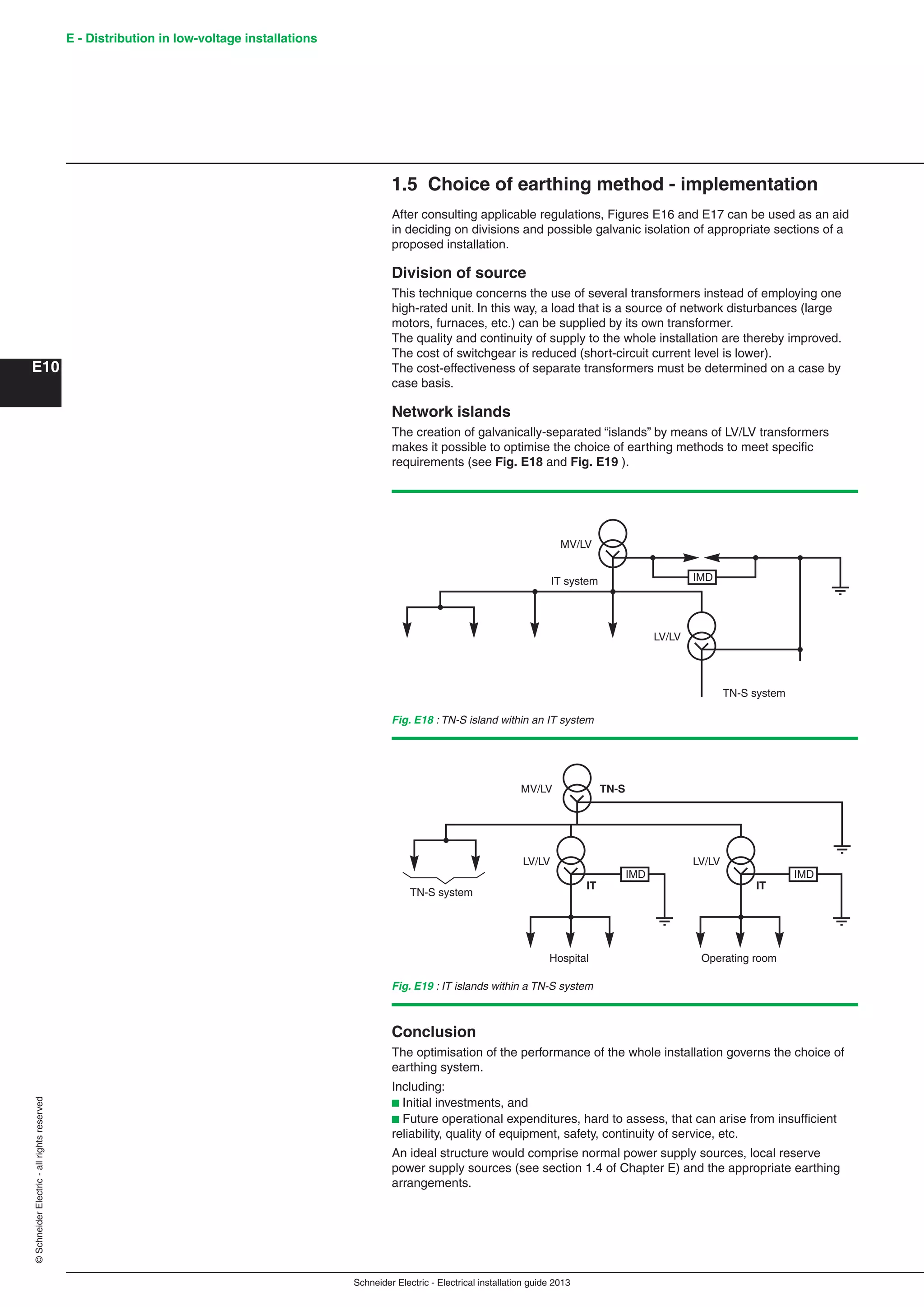 Schneider Electric - Electrical installation guide 2013
E - Distribution in low-voltage installations
E10
©SchneiderElectric-allrightsreserved
1.5 Choice of earthing method - implementation
After consulting applicable regulations, Figures E16 and E17 can be used as an aid
in deciding on divisions and possible galvanic isolation of appropriate sections of a
proposed installation.
Division of source
This technique concerns the use of several transformers instead of employing one
high-rated unit. In this way, a load that is a source of network disturbances (large
motors, furnaces, etc.) can be supplied by its own transformer.
The quality and continuity of supply to the whole installation are thereby improved.
The cost of switchgear is reduced (short-circuit current level is lower).
The cost-effectiveness of separate transformers must be determined on a case by
case basis.
Network islands
The creation of galvanically-separated “islands” by means of LV/LV transformers
makes it possible to optimise the choice of earthing methods to meet speciﬁc
requirements (see Fig. E18 and Fig. E19 ).
Fig. E18 : TN-S island within an IT system
Fig. E19 : IT islands within a TN-S system
IMDIT system
LV/LV
MV/LV
TN-S system
TN-S system
LV/LV
MV/LV TN-S
Operating room
LV/LV
IT IT
Hospital
IMD IMD
Conclusion
The optimisation of the performance of the whole installation governs the choice of
earthing system.
Including:
b Initial investments, and
b Future operational expenditures, hard to assess, that can arise from insufﬁcient
reliability, quality of equipment, safety, continuity of service, etc.
An ideal structure would comprise normal power supply sources, local reserve
power supply sources (see section 1.4 of Chapter E) and the appropriate earthing
arrangements.
 