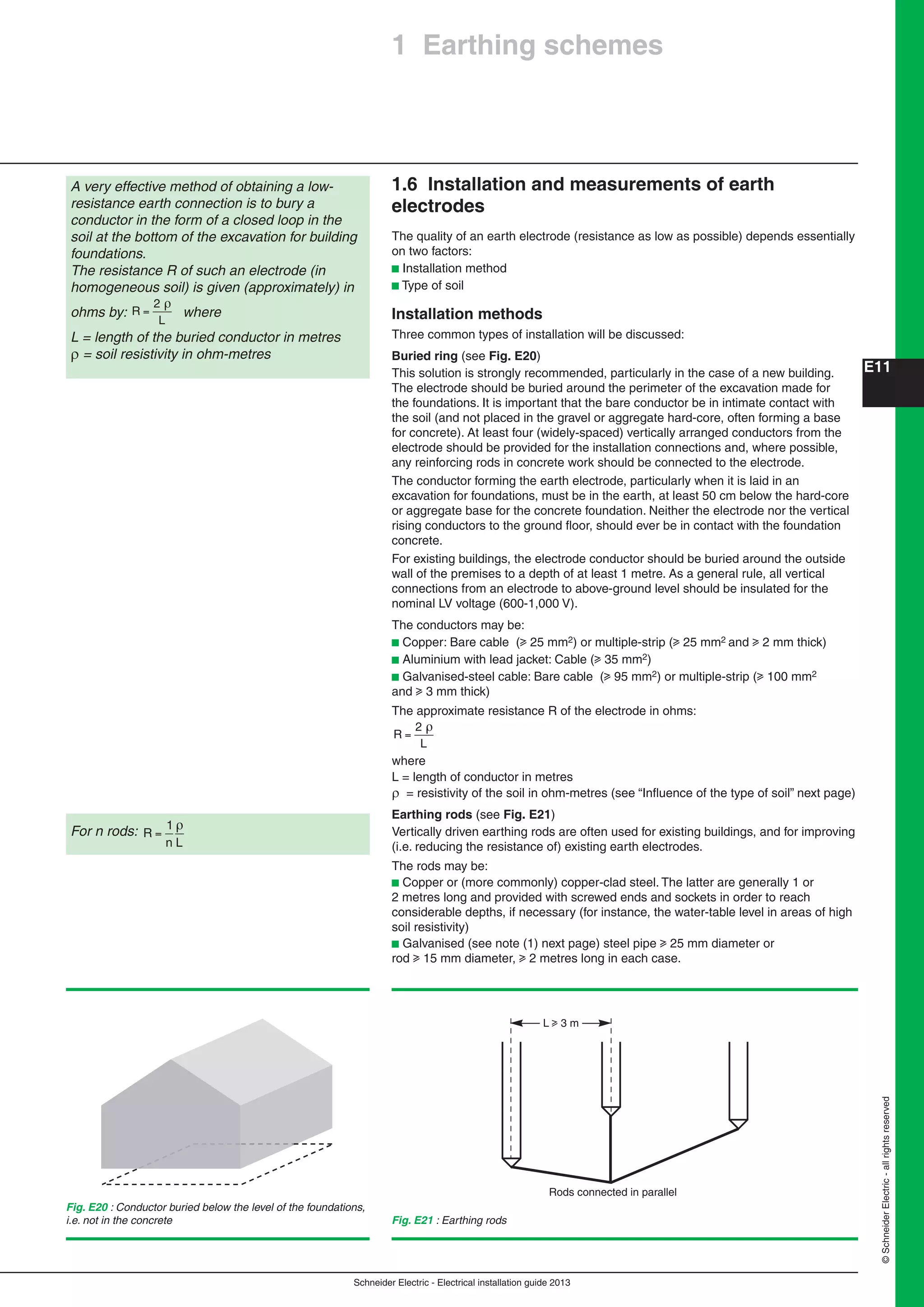 Schneider Electric - Electrical installation guide 2013
E11
©SchneiderElectric-allrightsreserved
1.6 Installation and measurements of earth
electrodes
The quality of an earth electrode (resistance as low as possible) depends essentially
on two factors:
b Installation method
b Type of soil
Installation methods
Three common types of installation will be discussed:
Buried ring (see Fig. E20)
This solution is strongly recommended, particularly in the case of a new building.
The electrode should be buried around the perimeter of the excavation made for
the foundations. It is important that the bare conductor be in intimate contact with
the soil (and not placed in the gravel or aggregate hard-core, often forming a base
for concrete). At least four (widely-spaced) vertically arranged conductors from the
electrode should be provided for the installation connections and, where possible,
any reinforcing rods in concrete work should be connected to the electrode.
The conductor forming the earth electrode, particularly when it is laid in an
excavation for foundations, must be in the earth, at least 50 cm below the hard-core
or aggregate base for the concrete foundation. Neither the electrode nor the vertical
rising conductors to the ground ﬂoor, should ever be in contact with the foundation
concrete.
For existing buildings, the electrode conductor should be buried around the outside
wall of the premises to a depth of at least 1 metre. As a general rule, all vertical
connections from an electrode to above-ground level should be insulated for the
nominal LV voltage (600-1,000 V).
The conductors may be:
b Copper: Bare cable (u 25 mm2) or multiple-strip (u 25 mm2 and u 2 mm thick)
b Aluminium with lead jacket: Cable (u 35 mm2)
b Galvanised-steel cable: Bare cable (u 95 mm2) or multiple-strip (u 100 mm2
and u 3 mm thick)
The approximate resistance R of the electrode in ohms:
R
L
=
2
where
L = length of conductor in metres
 = resistivity of the soil in ohm-metres (see “Inﬂuence of the type of soil” next page)
Earthing rods (see Fig. E21)
Vertically driven earthing rods are often used for existing buildings, and for improving
(i.e. reducing the resistance of) existing earth electrodes.
The rods may be:
b Copper or (more commonly) copper-clad steel. The latter are generally 1 or
2 metres long and provided with screwed ends and sockets in order to reach
considerable depths, if necessary (for instance, the water-table level in areas of high
soil resistivity)
b Galvanised (see note (1) next page) steel pipe u 25 mm diameter or
rod u 15 mm diameter, u 2 metres long in each case.
A very effective method of obtaining a low-
resistance earth connection is to bury a
conductor in the form of a closed loop in the
soil at the bottom of the excavation for building
foundations.
The resistance R of such an electrode (in
homogeneous soil) is given (approximately) in
ohms by: R
L
=
2
where
L = length of the buried conductor in metres
 = soil resistivity in ohm-metres
Fig. E20 : Conductor buried below the level of the foundations,
i.e. not in the concrete
For n rods: R
n L
=
1
Fig. E21 : Earthing rods
Rods connected in parallel
L u 3 m
1 Earthing schemes
 