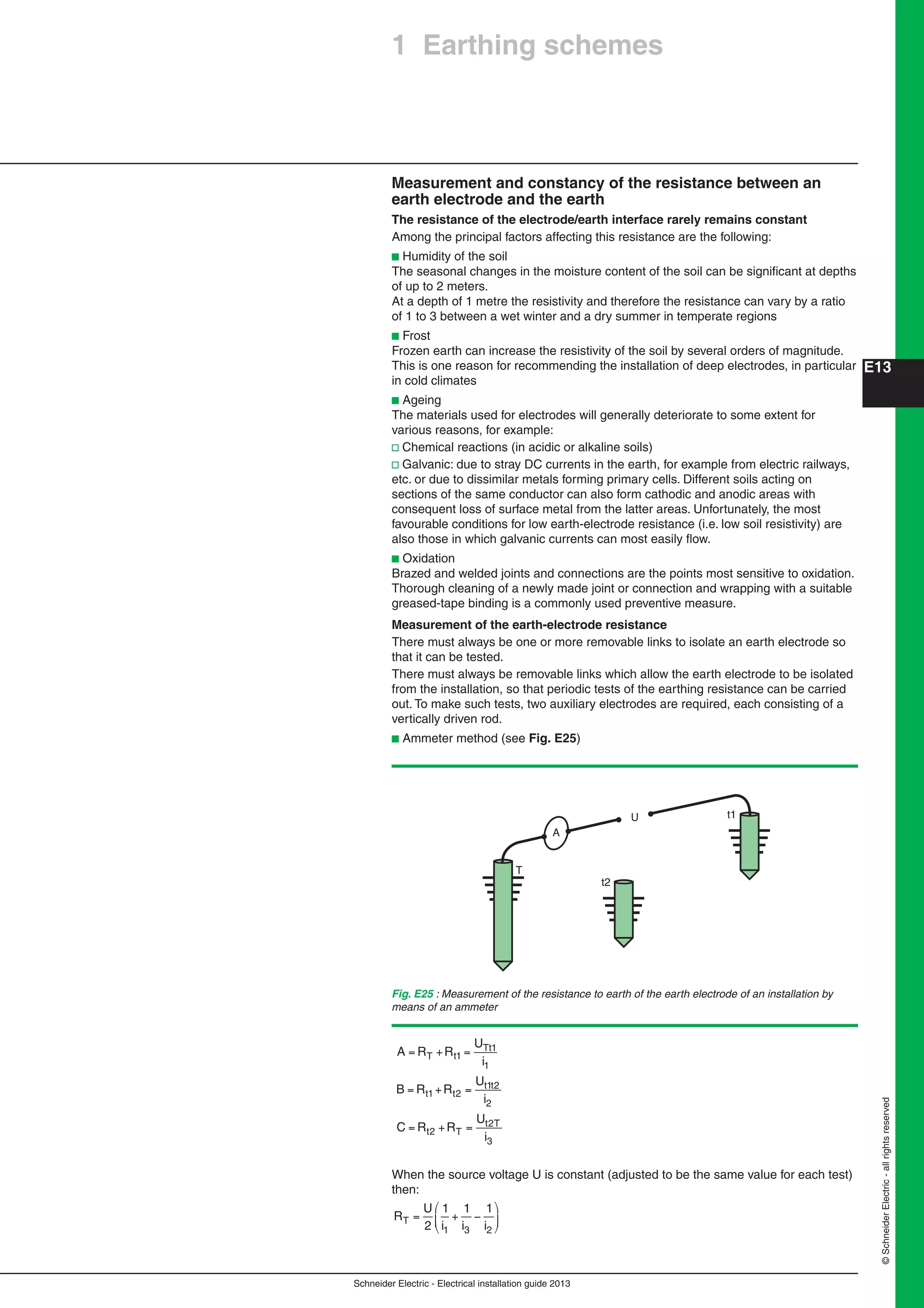 Schneider Electric - Electrical installation guide 2013
E13
©SchneiderElectric-allrightsreserved
Measurement and constancy of the resistance between an
earth electrode and the earth
The resistance of the electrode/earth interface rarely remains constant
Among the principal factors affecting this resistance are the following:
b Humidity of the soil
The seasonal changes in the moisture content of the soil can be signiﬁcant at depths
of up to 2 meters.
At a depth of 1 metre the resistivity and therefore the resistance can vary by a ratio
of 1 to 3 between a wet winter and a dry summer in temperate regions
b Frost
Frozen earth can increase the resistivity of the soil by several orders of magnitude.
This is one reason for recommending the installation of deep electrodes, in particular
in cold climates
b Ageing
The materials used for electrodes will generally deteriorate to some extent for
various reasons, for example:
v Chemical reactions (in acidic or alkaline soils)
v Galvanic: due to stray DC currents in the earth, for example from electric railways,
etc. or due to dissimilar metals forming primary cells. Different soils acting on
sections of the same conductor can also form cathodic and anodic areas with
consequent loss of surface metal from the latter areas. Unfortunately, the most
favourable conditions for low earth-electrode resistance (i.e. low soil resistivity) are
also those in which galvanic currents can most easily ﬂow.
b Oxidation
Brazed and welded joints and connections are the points most sensitive to oxidation.
Thorough cleaning of a newly made joint or connection and wrapping with a suitable
greased-tape binding is a commonly used preventive measure.
Measurement of the earth-electrode resistance
There must always be one or more removable links to isolate an earth electrode so
that it can be tested.
There must always be removable links which allow the earth electrode to be isolated
from the installation, so that periodic tests of the earthing resistance can be carried
out. To make such tests, two auxiliary electrodes are required, each consisting of a
vertically driven rod.
b Ammeter method (see Fig. E25)
Fig. E25 : Measurement of the resistance to earth of the earth electrode of an installation by
means of an ammeter
U
A
t2
T
t1
A R R
U
i
B R R
U
i
C R R
U
i
T t
Tt
t t
t t
t T
t T
= + =
= + =
= + =
1
1
1
1 2
1 2
2
2
2
3
When the source voltage U is constant (adjusted to be the same value for each test)
then:
R
U
i i iT = +
2
1 1 1
1 3 2
1 Earthing schemes
 
