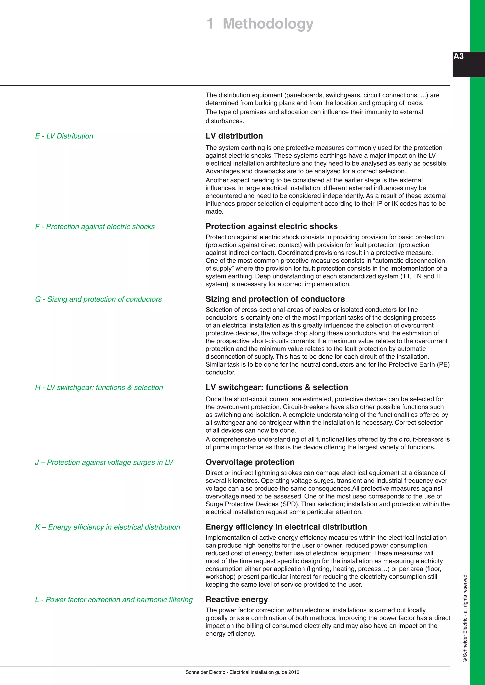 Schneider Electric - Electrical installation guide 2013
A3
©SchneiderElectric-allrightsreserved
The distribution equipment (panelboards, switchgears, circuit connections, ...) are
determined from building plans and from the location and grouping of loads.
The type of premises and allocation can inﬂuence their immunity to external
disturbances.
LV distribution
The system earthing is one protective measures commonly used for the protection
against electric shocks. These systems earthings have a major impact on the LV
electrical installation architecture and they need to be analysed as early as possible.
Advantages and drawbacks are to be analysed for a correct selection.
Another aspect needing to be considered at the earlier stage is the external
inﬂuences. In large electrical installation, different external inﬂuences may be
encountered and need to be considered independently. As a result of these external
inﬂuences proper selection of equipment according to their IP or IK codes has to be
made.
Protection against electric shocks
Protection against electric shock consists in providing provision for basic protection
(protection against direct contact) with provision for fault protection (protection
against indirect contact). Coordinated provisions result in a protective measure.
One of the most common protective measures consists in “automatic disconnection
of supply” where the provision for fault protection consists in the implementation of a
system earthing. Deep understanding of each standardized system (TT, TN and IT
system) is necessary for a correct implementation.
Sizing and protection of conductors
Selection of cross-sectional-areas of cables or isolated conductors for line
conductors is certainly one of the most important tasks of the designing process
of an electrical installation as this greatly inﬂuences the selection of overcurrent
protective devices, the voltage drop along these conductors and the estimation of
the prospective short-circuits currents: the maximum value relates to the overcurrent
protection and the minimum value relates to the fault protection by automatic
disconnection of supply. This has to be done for each circuit of the installation.
Similar task is to be done for the neutral conductors and for the Protective Earth (PE)
conductor.
LV switchgear: functions & selection
Once the short-circuit current are estimated, protective devices can be selected for
the overcurrent protection. Circuit-breakers have also other possible functions such
as switching and isolation. A complete understanding of the functionalities offered by
all switchgear and controlgear within the installation is necessary. Correct selection
of all devices can now be done.
A comprehensive understanding of all functionalities offered by the circuit-breakers is
of prime importance as this is the device offering the largest variety of functions.
Overvoltage protection
Direct or indirect lightning strokes can damage electrical equipment at a distance of
several kilometres. Operating voltage surges, transient and industrial frequency over-
voltage can also produce the same consequences.All protective measures against
overvoltage need to be assessed. One of the most used corresponds to the use of
Surge Protective Devices (SPD). Their selection; installation and protection within the
electrical installation request some particular attention.
Energy efﬁciency in electrical distribution
Implementation of active energy efﬁciency measures within the electrical installation
can produce high beneﬁts for the user or owner: reduced power consumption,
reduced cost of energy, better use of electrical equipment. These measures will
most of the time request speciﬁc design for the installation as measuring electricity
consumption either per application (lighting, heating, process…) or per area (ﬂoor,
workshop) present particular interest for reducing the electricity consumption still
keeping the same level of service provided to the user.
Reactive energy
The power factor correction within electrical installations is carried out locally,
globally or as a combination of both methods. Improving the power factor has a direct
impact on the billing of consumed electricity and may also have an impact on the
energy eﬁiciency.
J – Protection against voltage surges in LV
L - Power factor correction and harmonic ﬁltering
1 Methodology
F - Protection against electric shocks
G - Sizing and protection of conductors
H - LV switchgear: functions & selection
E - LV Distribution
K – Energy efﬁciency in electrical distribution
 