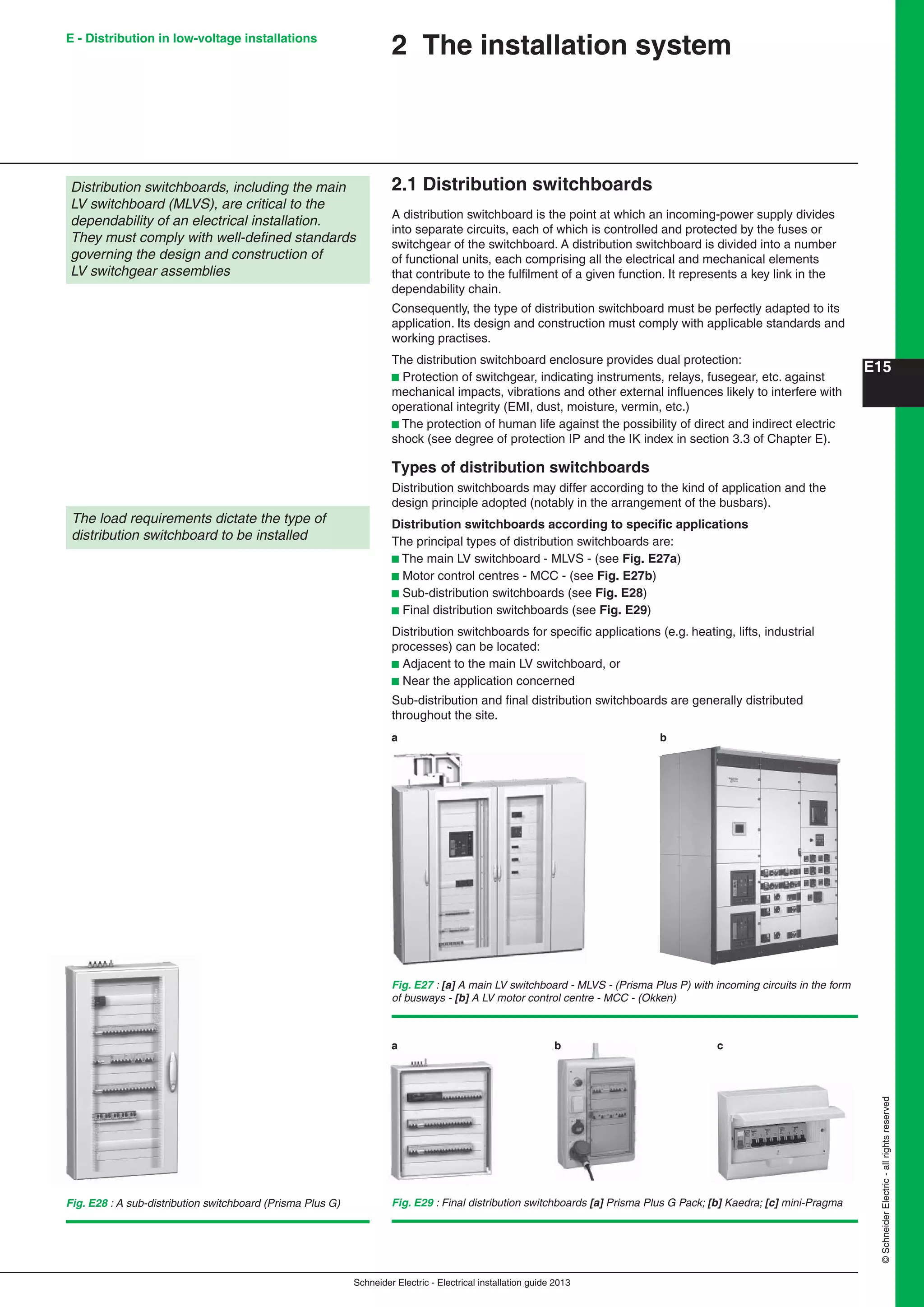 Schneider Electric - Electrical installation guide 2013
E15
©SchneiderElectric-allrightsreserved
E - Distribution in low-voltage installations
2 The installation system
2.1 Distribution switchboards
A distribution switchboard is the point at which an incoming-power supply divides
into separate circuits, each of which is controlled and protected by the fuses or
switchgear of the switchboard. A distribution switchboard is divided into a number
of functional units, each comprising all the electrical and mechanical elements
that contribute to the fulﬁlment of a given function. It represents a key link in the
dependability chain.
Consequently, the type of distribution switchboard must be perfectly adapted to its
application. Its design and construction must comply with applicable standards and
working practises.
The distribution switchboard enclosure provides dual protection:
b Protection of switchgear, indicating instruments, relays, fusegear, etc. against
mechanical impacts, vibrations and other external inﬂuences likely to interfere with
operational integrity (EMI, dust, moisture, vermin, etc.)
b The protection of human life against the possibility of direct and indirect electric
shock (see degree of protection IP and the IK index in section 3.3 of Chapter E).
Types of distribution switchboards
Distribution switchboards may differ according to the kind of application and the
design principle adopted (notably in the arrangement of the busbars).
Distribution switchboards according to speciﬁc applications
The principal types of distribution switchboards are:
b The main LV switchboard - MLVS - (see Fig. E27a)
b Motor control centres - MCC - (see Fig. E27b)
b Sub-distribution switchboards (see Fig. E28)
b Final distribution switchboards (see Fig. E29)
Distribution switchboards for speciﬁc applications (e.g. heating, lifts, industrial
processes) can be located:
b Adjacent to the main LV switchboard, or
b Near the application concerned
Sub-distribution and ﬁnal distribution switchboards are generally distributed
throughout the site.
Distribution switchboards, including the main
LV switchboard (MLVS), are critical to the
dependability of an electrical installation.
They must comply with well-deﬁned standards
governing the design and construction of
LV switchgear assemblies
The load requirements dictate the type of
distribution switchboard to be installed
Fig. E27 : [a] A main LV switchboard - MLVS - (Prisma Plus P) with incoming circuits in the form
of busways - [b] A LV motor control centre - MCC - (Okken)
Fig. E28 : A sub-distribution switchboard (Prisma Plus G) Fig. E29 : Final distribution switchboards [a] Prisma Plus G Pack; [b] Kaedra; [c] mini-Pragma
a b c
a b
 