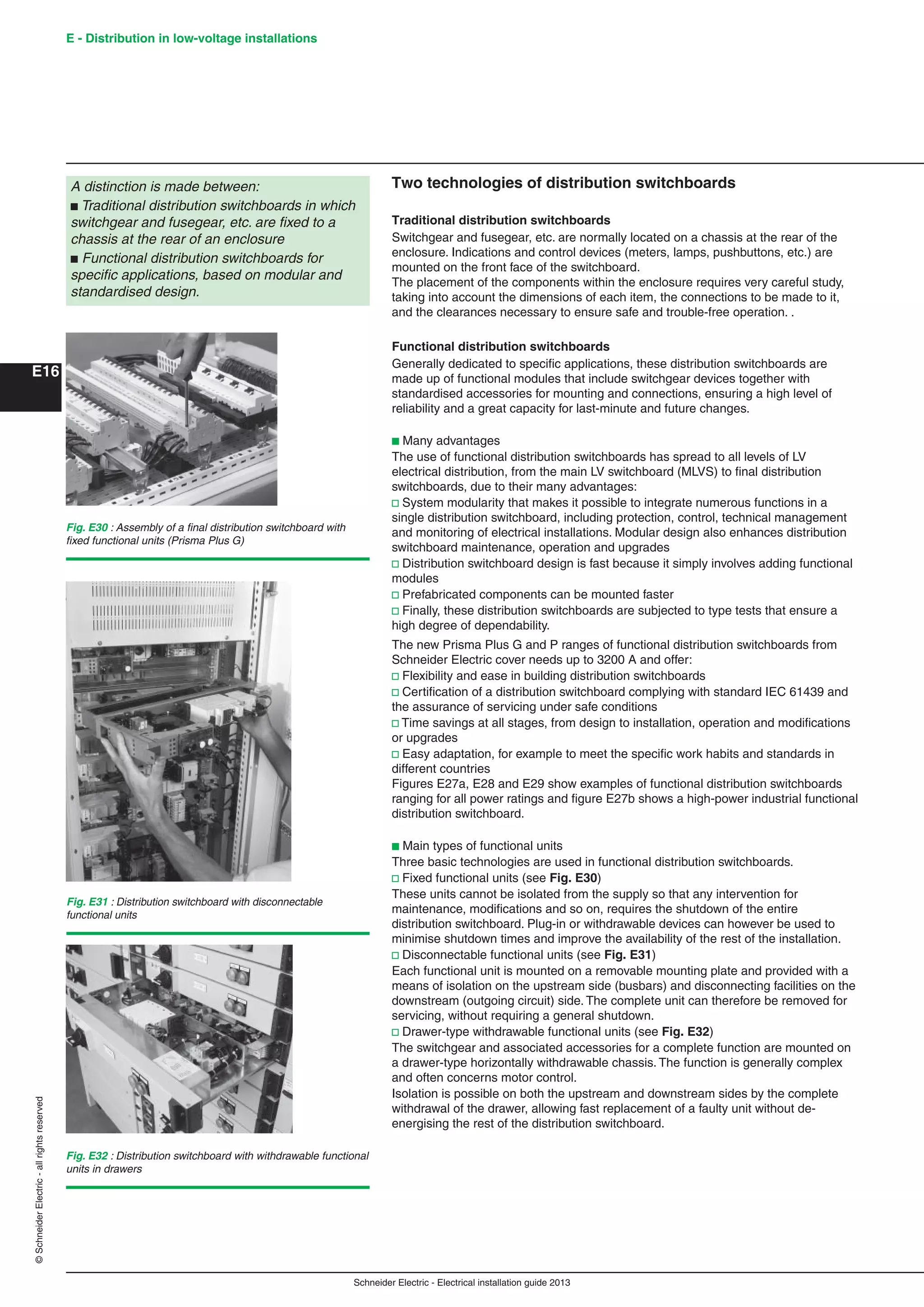Schneider Electric - Electrical installation guide 2013
E - Distribution in low-voltage installations
E16
©SchneiderElectric-allrightsreserved
Two technologies of distribution switchboards
Traditional distribution switchboards
Switchgear and fusegear, etc. are normally located on a chassis at the rear of the
enclosure. Indications and control devices (meters, lamps, pushbuttons, etc.) are
mounted on the front face of the switchboard.
The placement of the components within the enclosure requires very careful study,
taking into account the dimensions of each item, the connections to be made to it,
and the clearances necessary to ensure safe and trouble-free operation. .
Functional distribution switchboards
Generally dedicated to speciﬁc applications, these distribution switchboards are
made up of functional modules that include switchgear devices together with
standardised accessories for mounting and connections, ensuring a high level of
reliability and a great capacity for last-minute and future changes.
b Many advantages
The use of functional distribution switchboards has spread to all levels of LV
electrical distribution, from the main LV switchboard (MLVS) to ﬁnal distribution
switchboards, due to their many advantages:
v System modularity that makes it possible to integrate numerous functions in a
single distribution switchboard, including protection, control, technical management
and monitoring of electrical installations. Modular design also enhances distribution
switchboard maintenance, operation and upgrades
v Distribution switchboard design is fast because it simply involves adding functional
modules
v Prefabricated components can be mounted faster
v Finally, these distribution switchboards are subjected to type tests that ensure a
high degree of dependability.
The new Prisma Plus G and P ranges of functional distribution switchboards from
Schneider Electric cover needs up to 3200 A and offer:
v Flexibility and ease in building distribution switchboards
v Certiﬁcation of a distribution switchboard complying with standard IEC 61439 and
the assurance of servicing under safe conditions
v Time savings at all stages, from design to installation, operation and modiﬁcations
or upgrades
v Easy adaptation, for example to meet the speciﬁc work habits and standards in
different countries
Figures E27a, E28 and E29 show examples of functional distribution switchboards
ranging for all power ratings and ﬁgure E27b shows a high-power industrial functional
distribution switchboard.
b Main types of functional units
Three basic technologies are used in functional distribution switchboards.
v Fixed functional units (see Fig. E30)
These units cannot be isolated from the supply so that any intervention for
maintenance, modiﬁcations and so on, requires the shutdown of the entire
distribution switchboard. Plug-in or withdrawable devices can however be used to
minimise shutdown times and improve the availability of the rest of the installation.
v Disconnectable functional units (see Fig. E31)
Each functional unit is mounted on a removable mounting plate and provided with a
means of isolation on the upstream side (busbars) and disconnecting facilities on the
downstream (outgoing circuit) side. The complete unit can therefore be removed for
servicing, without requiring a general shutdown.
v Drawer-type withdrawable functional units (see Fig. E32)
The switchgear and associated accessories for a complete function are mounted on
a drawer-type horizontally withdrawable chassis. The function is generally complex
and often concerns motor control.
Isolation is possible on both the upstream and downstream sides by the complete
withdrawal of the drawer, allowing fast replacement of a faulty unit without de-
energising the rest of the distribution switchboard.
A distinction is made between:
b Traditional distribution switchboards in which
switchgear and fusegear, etc. are ﬁxed to a
chassis at the rear of an enclosure
b Functional distribution switchboards for
speciﬁc applications, based on modular and
standardised design.
Fig. E30 : Assembly of a ﬁnal distribution switchboard with
ﬁxed functional units (Prisma Plus G)
Fig. E31 : Distribution switchboard with disconnectable
functional units
Fig. E32 : Distribution switchboard with withdrawable functional
units in drawers
 