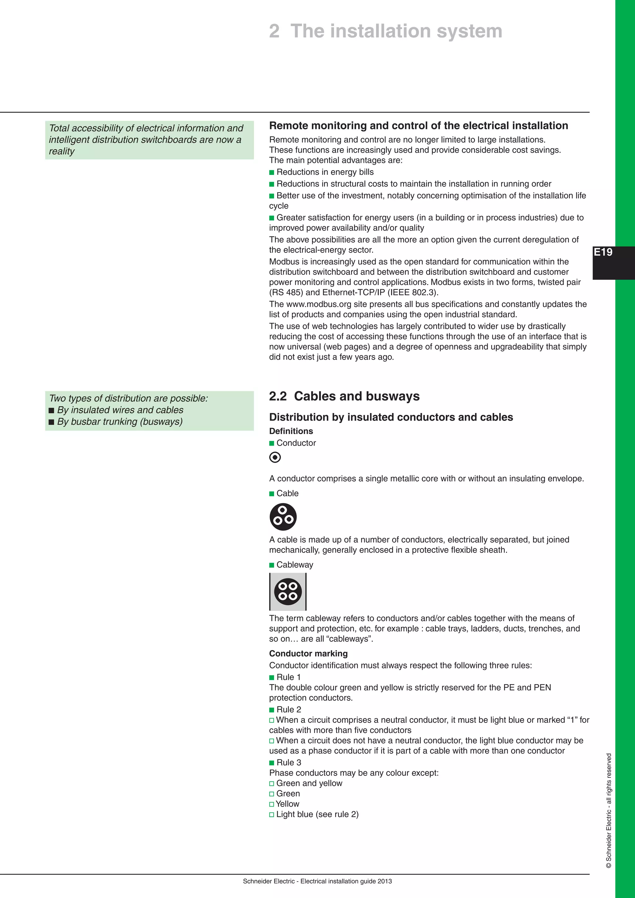 Schneider Electric - Electrical installation guide 2013
E19
©SchneiderElectric-allrightsreserved
Total accessibility of electrical information and
intelligent distribution switchboards are now a
reality
Two types of distribution are possible:
b By insulated wires and cables
b By busbar trunking (busways)
2 The installation system
Remote monitoring and control of the electrical installation
Remote monitoring and control are no longer limited to large installations.
These functions are increasingly used and provide considerable cost savings.
The main potential advantages are:
b Reductions in energy bills
b Reductions in structural costs to maintain the installation in running order
b Better use of the investment, notably concerning optimisation of the installation life
cycle
b Greater satisfaction for energy users (in a building or in process industries) due to
improved power availability and/or quality
The above possibilities are all the more an option given the current deregulation of
the electrical-energy sector.
Modbus is increasingly used as the open standard for communication within the
distribution switchboard and between the distribution switchboard and customer
power monitoring and control applications. Modbus exists in two forms, twisted pair
(RS 485) and Ethernet-TCP/IP (IEEE 802.3).
The www.modbus.org site presents all bus speciﬁcations and constantly updates the
list of products and companies using the open industrial standard.
The use of web technologies has largely contributed to wider use by drastically
reducing the cost of accessing these functions through the use of an interface that is
now universal (web pages) and a degree of openness and upgradeability that simply
did not exist just a few years ago.
2.2 Cables and busways
Distribution by insulated conductors and cables
Deﬁnitions
b Conductor
A conductor comprises a single metallic core with or without an insulating envelope.
b Cable
A cable is made up of a number of conductors, electrically separated, but joined
mechanically, generally enclosed in a protective ﬂexible sheath.
b Cableway
The term cableway refers to conductors and/or cables together with the means of
support and protection, etc. for example : cable trays, ladders, ducts, trenches, and
so on… are all “cableways”.
Conductor marking
Conductor identiﬁcation must always respect the following three rules:
b Rule 1
The double colour green and yellow is strictly reserved for the PE and PEN
protection conductors.
b Rule 2
v When a circuit comprises a neutral conductor, it must be light blue or marked “1” for
cables with more than ﬁve conductors
v When a circuit does not have a neutral conductor, the light blue conductor may be
used as a phase conductor if it is part of a cable with more than one conductor
b Rule 3
Phase conductors may be any colour except:
v Green and yellow
v Green
v Yellow
v Light blue (see rule 2)
 
