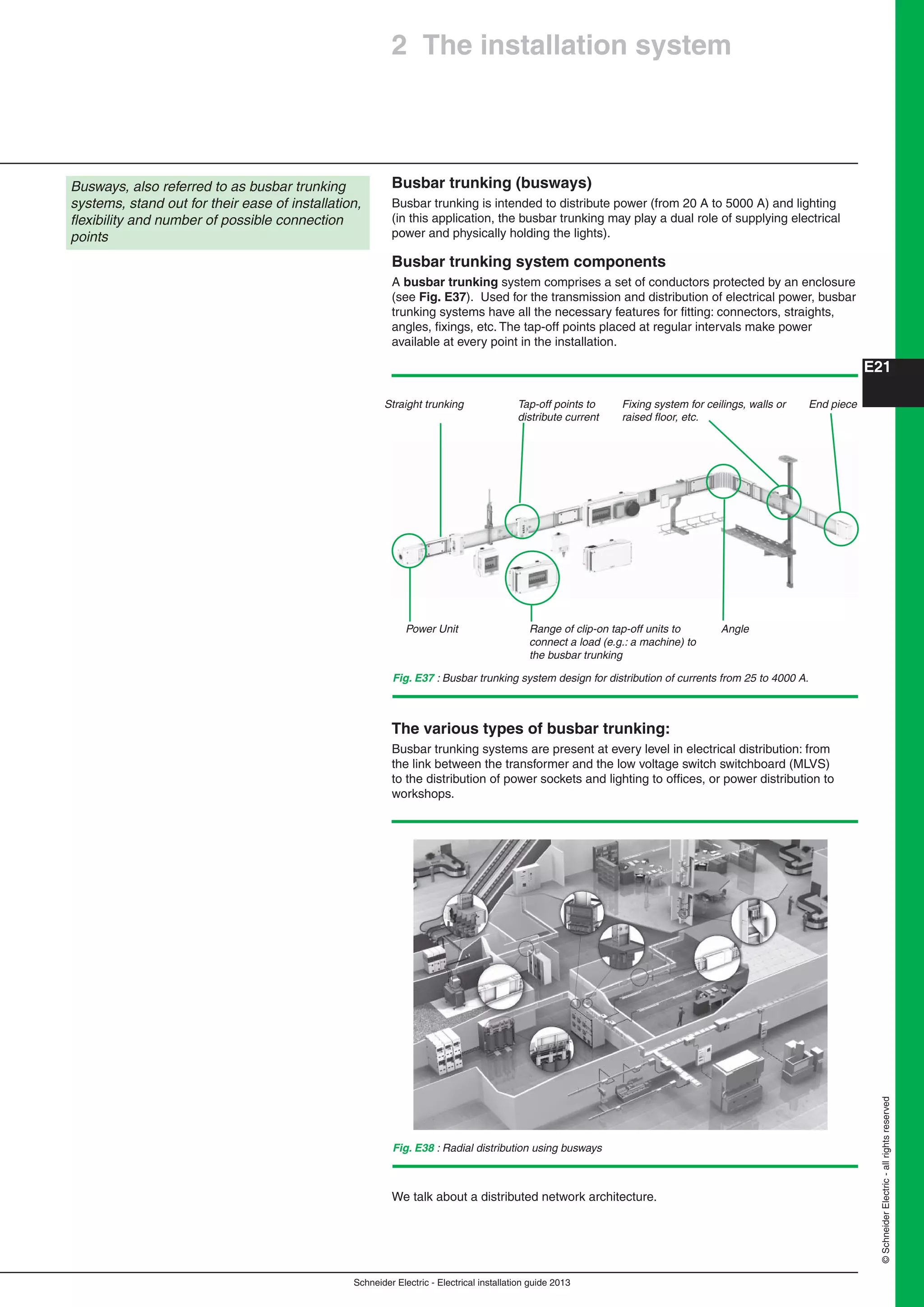 Schneider Electric - Electrical installation guide 2013
E21
©SchneiderElectric-allrightsreserved
2 The installation system
Busbar trunking (busways)
Busbar trunking is intended to distribute power (from 20 A to 5000 A) and lighting
(in this application, the busbar trunking may play a dual role of supplying electrical
power and physically holding the lights).
Busbar trunking system components
A busbar trunking system comprises a set of conductors protected by an enclosure
(see Fig. E37). Used for the transmission and distribution of electrical power, busbar
trunking systems have all the necessary features for ﬁtting: connectors, straights,
angles, ﬁxings, etc. The tap-off points placed at regular intervals make power
available at every point in the installation.
Busways, also referred to as busbar trunking
systems, stand out for their ease of installation,
ﬂexibility and number of possible connection
points
The various types of busbar trunking:
Busbar trunking systems are present at every level in electrical distribution: from
the link between the transformer and the low voltage switch switchboard (MLVS)
to the distribution of power sockets and lighting to ofﬁces, or power distribution to
workshops.
Fig. E37 : Busbar trunking system design for distribution of currents from 25 to 4000 A.
Straight trunking Tap-off points to
distribute current
Fixing system for ceilings, walls or
raised ﬂoor, etc.
End piece
Power Unit Range of clip-on tap-off units to
connect a load (e.g.: a machine) to
the busbar trunking
Angle
Fig. E38 : Radial distribution using busways
We talk about a distributed network architecture.
 