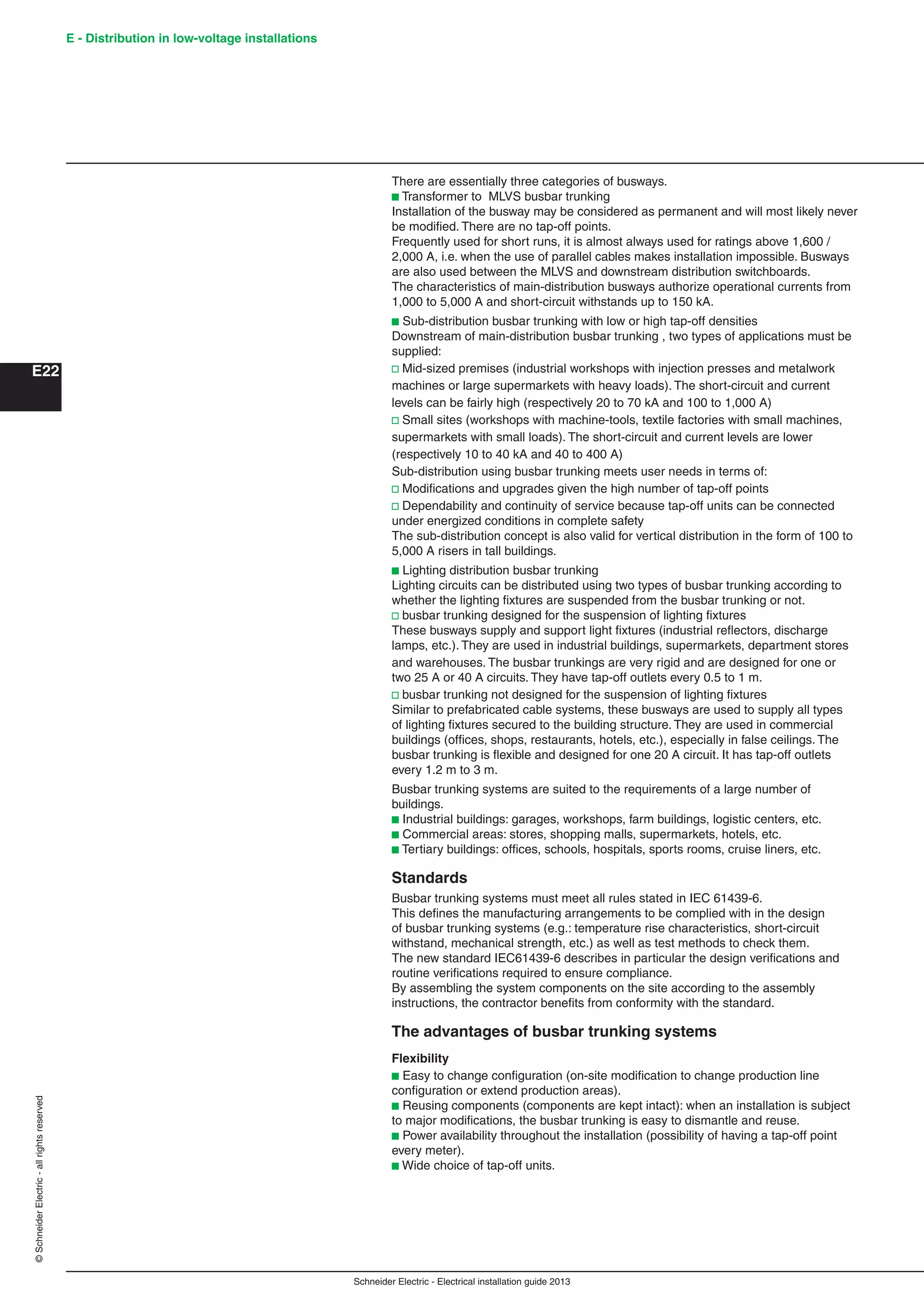 Schneider Electric - Electrical installation guide 2013
E - Distribution in low-voltage installations
E22
©SchneiderElectric-allrightsreserved
There are essentially three categories of busways.
b Transformer to MLVS busbar trunking
Installation of the busway may be considered as permanent and will most likely never
be modiﬁed. There are no tap-off points.
Frequently used for short runs, it is almost always used for ratings above 1,600 /
2,000 A, i.e. when the use of parallel cables makes installation impossible. Busways
are also used between the MLVS and downstream distribution switchboards.
The characteristics of main-distribution busways authorize operational currents from
1,000 to 5,000 A and short-circuit withstands up to 150 kA.
b Sub-distribution busbar trunking with low or high tap-off densities
Downstream of main-distribution busbar trunking , two types of applications must be
supplied:
v Mid-sized premises (industrial workshops with injection presses and metalwork
machines or large supermarkets with heavy loads). The short-circuit and current
levels can be fairly high (respectively 20 to 70 kA and 100 to 1,000 A)
v Small sites (workshops with machine-tools, textile factories with small machines,
supermarkets with small loads). The short-circuit and current levels are lower
(respectively 10 to 40 kA and 40 to 400 A)
Sub-distribution using busbar trunking meets user needs in terms of:
v Modiﬁcations and upgrades given the high number of tap-off points
v Dependability and continuity of service because tap-off units can be connected
under energized conditions in complete safety
The sub-distribution concept is also valid for vertical distribution in the form of 100 to
5,000 A risers in tall buildings.
b Lighting distribution busbar trunking
Lighting circuits can be distributed using two types of busbar trunking according to
whether the lighting ﬁxtures are suspended from the busbar trunking or not.
v busbar trunking designed for the suspension of lighting ﬁxtures
These busways supply and support light ﬁxtures (industrial reﬂectors, discharge
lamps, etc.). They are used in industrial buildings, supermarkets, department stores
and warehouses. The busbar trunkings are very rigid and are designed for one or
two 25 A or 40 A circuits. They have tap-off outlets every 0.5 to 1 m.
v busbar trunking not designed for the suspension of lighting ﬁxtures
Similar to prefabricated cable systems, these busways are used to supply all types
of lighting ﬁxtures secured to the building structure. They are used in commercial
buildings (ofﬁces, shops, restaurants, hotels, etc.), especially in false ceilings. The
busbar trunking is ﬂexible and designed for one 20 A circuit. It has tap-off outlets
every 1.2 m to 3 m.
Busbar trunking systems are suited to the requirements of a large number of
buildings.
b Industrial buildings: garages, workshops, farm buildings, logistic centers, etc.
b Commercial areas: stores, shopping malls, supermarkets, hotels, etc.
b Tertiary buildings: ofﬁces, schools, hospitals, sports rooms, cruise liners, etc.
Standards
Busbar trunking systems must meet all rules stated in IEC 61439-6.
This deﬁnes the manufacturing arrangements to be complied with in the design
of busbar trunking systems (e.g.: temperature rise characteristics, short-circuit
withstand, mechanical strength, etc.) as well as test methods to check them.
The new standard IEC61439-6 describes in particular the design veriﬁcations and
routine veriﬁcations required to ensure compliance.
By assembling the system components on the site according to the assembly
instructions, the contractor beneﬁts from conformity with the standard.
The advantages of busbar trunking systems
Flexibility
b Easy to change conﬁguration (on-site modiﬁcation to change production line
conﬁguration or extend production areas).
b Reusing components (components are kept intact): when an installation is subject
to major modiﬁcations, the busbar trunking is easy to dismantle and reuse.
b Power availability throughout the installation (possibility of having a tap-off point
every meter).
b Wide choice of tap-off units.
 