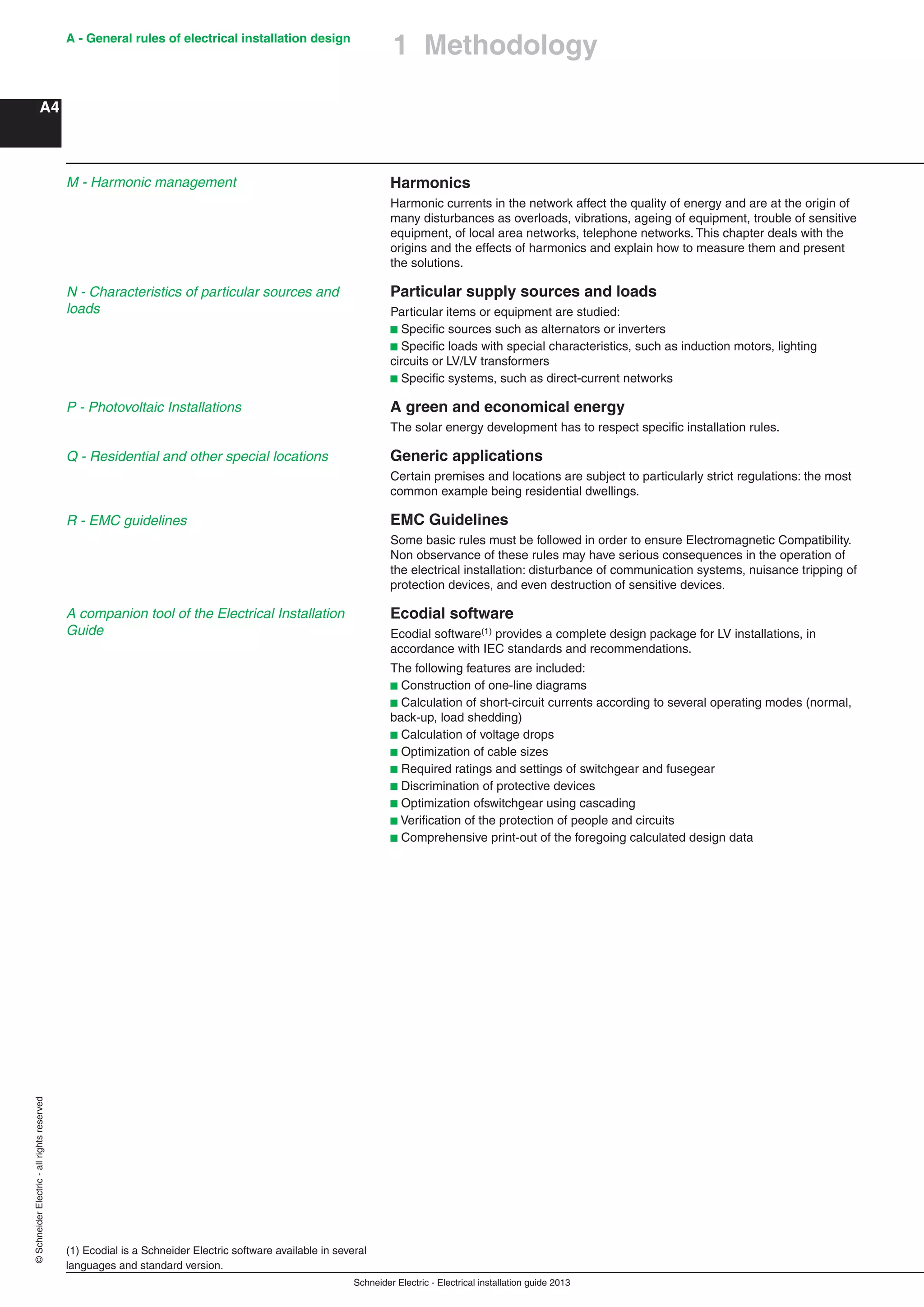Schneider Electric - Electrical installation guide 2013
A - General rules of electrical installation design
A4
©SchneiderElectric-allrightsreserved
Harmonics
Harmonic currents in the network affect the quality of energy and are at the origin of
many disturbances as overloads, vibrations, ageing of equipment, trouble of sensitive
equipment, of local area networks, telephone networks. This chapter deals with the
origins and the effects of harmonics and explain how to measure them and present
the solutions.
Particular supply sources and loads
Particular items or equipment are studied:
b Speciﬁc sources such as alternators or inverters
b Speciﬁc loads with special characteristics, such as induction motors, lighting
circuits or LV/LV transformers
b Speciﬁc systems, such as direct-current networks
A green and economical energy
The solar energy development has to respect speciﬁc installation rules.
Generic applications
Certain premises and locations are subject to particularly strict regulations: the most
common example being residential dwellings.
EMC Guidelines
Some basic rules must be followed in order to ensure Electromagnetic Compatibility.
Non observance of these rules may have serious consequences in the operation of
the electrical installation: disturbance of communication systems, nuisance tripping of
protection devices, and even destruction of sensitive devices.
Ecodial software
Ecodial software(1) provides a complete design package for LV installations, in
accordance with IEC standards and recommendations.
The following features are included:
b Construction of one-line diagrams
b Calculation of short-circuit currents according to several operating modes (normal,
back-up, load shedding)
b Calculation of voltage drops
b Optimization of cable sizes
b Required ratings and settings of switchgear and fusegear
b Discrimination of protective devices
b Optimization ofswitchgear using cascading
b Veriﬁcation of the protection of people and circuits
b Comprehensive print-out of the foregoing calculated design data
(1) Ecodial is a Schneider Electric software available in several
languages and standard version.
1 Methodology
N - Characteristics of particular sources and
loads
P - Photovoltaic Installations
M - Harmonic management
Q - Residential and other special locations
R - EMC guidelines
A companion tool of the Electrical Installation
Guide
 