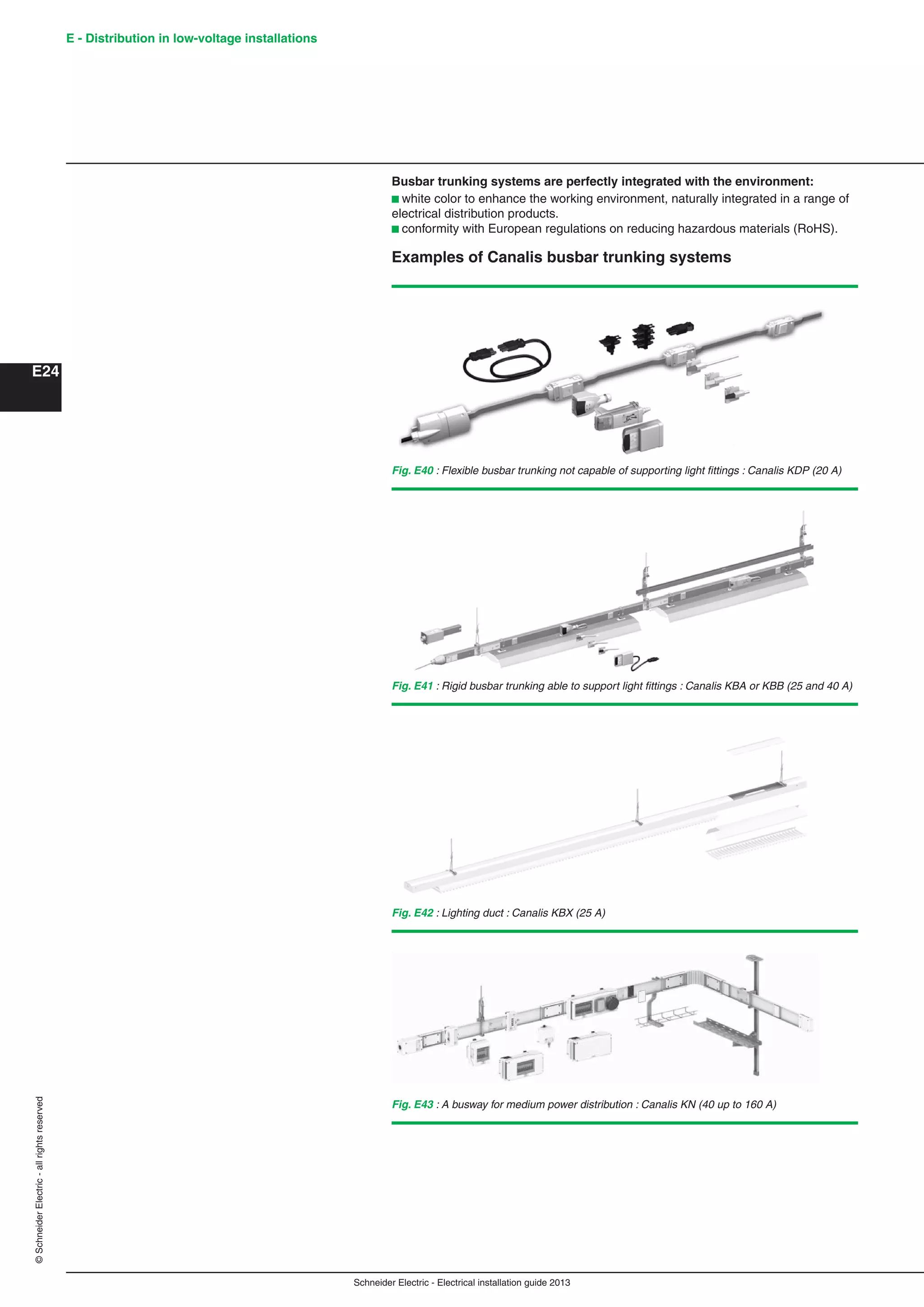 Schneider Electric - Electrical installation guide 2013
E - Distribution in low-voltage installations
E24
©SchneiderElectric-allrightsreserved
Busbar trunking systems are perfectly integrated with the environment:
b white color to enhance the working environment, naturally integrated in a range of
electrical distribution products.
b conformity with European regulations on reducing hazardous materials (RoHS).
Examples of Canalis busbar trunking systems
Fig. E40 : Flexible busbar trunking not capable of supporting light ﬁttings : Canalis KDP (20 A)
Fig. E41 : Rigid busbar trunking able to support light ﬁttings : Canalis KBA or KBB (25 and 40 A)
Fig. E42 : Lighting duct : Canalis KBX (25 A)
Fig. E43 : A busway for medium power distribution : Canalis KN (40 up to 160 A)
 