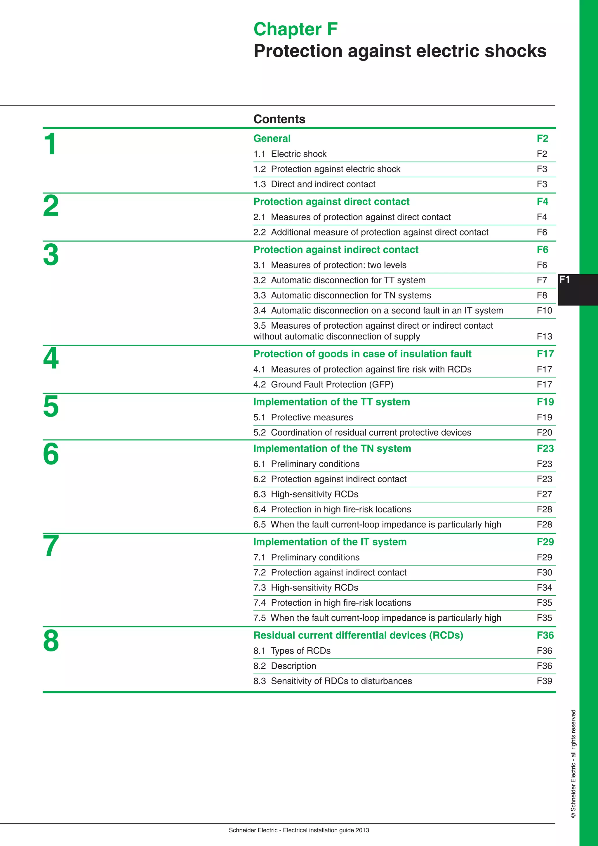 F1
Schneider Electric - Electrical installation guide 2013
©SchneiderElectric-allrightsreserved
Chapter F
Protection against electric shocks
Contents
General F2
1.1 Electric shock F2
1.2 Protection against electric shock F3
1.3 Direct and indirect contact F3
Protection against direct contact F4
2.1 Measures of protection against direct contact F4
2.2 Additional measure of protection against direct contact F6
Protection against indirect contact F6
3.1 Measures of protection: two levels F6
3.2 Automatic disconnection for TT system F7
3.3 Automatic disconnection for TN systems F8
3.4 Automatic disconnection on a second fault in an IT system F10
3.5 Measures of protection against direct or indirect contact
without automatic disconnection of supply F13
Protection of goods in case of insulation fault F17
4.1 Measures of protection against ﬁre risk with RCDs F17
4.2 Ground Fault Protection (GFP) F17
Implementation of the TT system F19
5.1 Protective measures F19
5.2 Coordination of residual current protective devices F20
Implementation of the TN system F23
6.1 Preliminary conditions F23
6.2 Protection against indirect contact F23
6.3 High-sensitivity RCDs F27
6.4 Protection in high ﬁre-risk locations F28
6.5 When the fault current-loop impedance is particularly high F28
Implementation of the IT system F29
7.1 Preliminary conditions F29
7.2 Protection against indirect contact F30
7.3 High-sensitivity RCDs F34
7.4 Protection in high ﬁre-risk locations F35
7.5 When the fault current-loop impedance is particularly high F35
Residual current differential devices (RCDs) F36
8.1 Types of RCDs F36
8.2 Description F36
8.3 Sensitivity of RDCs to disturbances F39
1
2
3
4
5
6
7
8
 