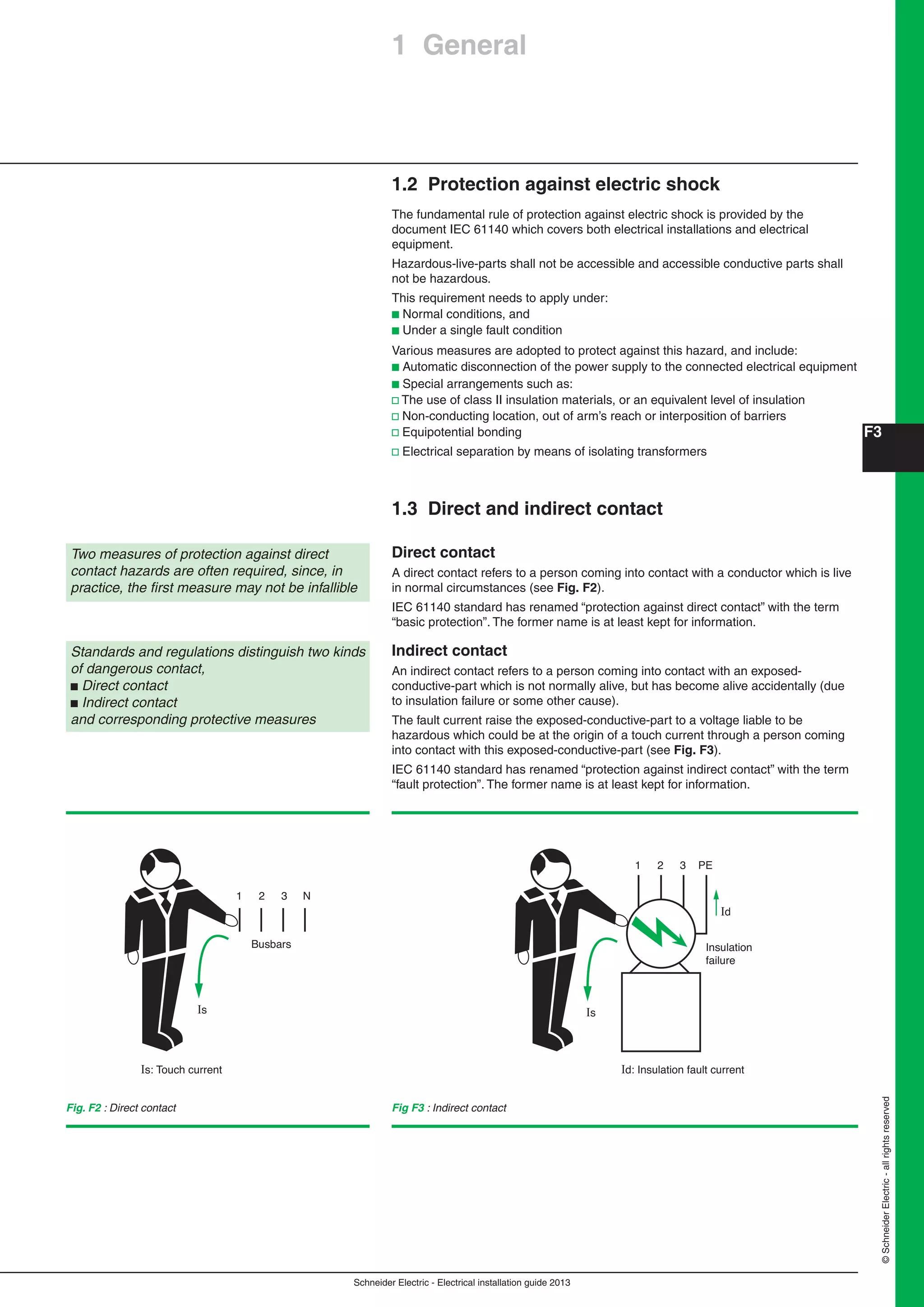 F3
Schneider Electric - Electrical installation guide 2013
©SchneiderElectric-allrightsreserved
1.2 Protection against electric shock
The fundamental rule of protection against electric shock is provided by the
document IEC 61140 which covers both electrical installations and electrical
equipment.
Hazardous-live-parts shall not be accessible and accessible conductive parts shall
not be hazardous.
This requirement needs to apply under:
b Normal conditions, and
b Under a single fault condition
Various measures are adopted to protect against this hazard, and include:
b Automatic disconnection of the power supply to the connected electrical equipment
b Special arrangements such as:
v The use of class II insulation materials, or an equivalent level of insulation
v Non-conducting location, out of arm’s reach or interposition of barriers
v Equipotential bonding
v Electrical separation by means of isolating transformers
1.3 Direct and indirect contact
Direct contact
A direct contact refers to a person coming into contact with a conductor which is live
in normal circumstances (see Fig. F2).
IEC 61140 standard has renamed “protection against direct contact” with the term
“basic protection”. The former name is at least kept for information.
Indirect contact
An indirect contact refers to a person coming into contact with an exposed-
conductive-part which is not normally alive, but has become alive accidentally (due
to insulation failure or some other cause).
The fault current raise the exposed-conductive-part to a voltage liable to be
hazardous which could be at the origin of a touch current through a person coming
into contact with this exposed-conductive-part (see Fig. F3).
IEC 61140 standard has renamed “protection against indirect contact” with the term
“fault protection”. The former name is at least kept for information.
Two measures of protection against direct
contact hazards are often required, since, in
practice, the ﬁrst measure may not be infallible
Standards and regulations distinguish two kinds
of dangerous contact,
b Direct contact
b Indirect contact
and corresponding protective measures
Busbars
1 2 3 N
Is: Touch current
Is
Insulation
failure
1 2 3 PE
Id
Id: Insulation fault current
Is
Fig. F2 : Direct contact Fig F3 : Indirect contact
1 General
 