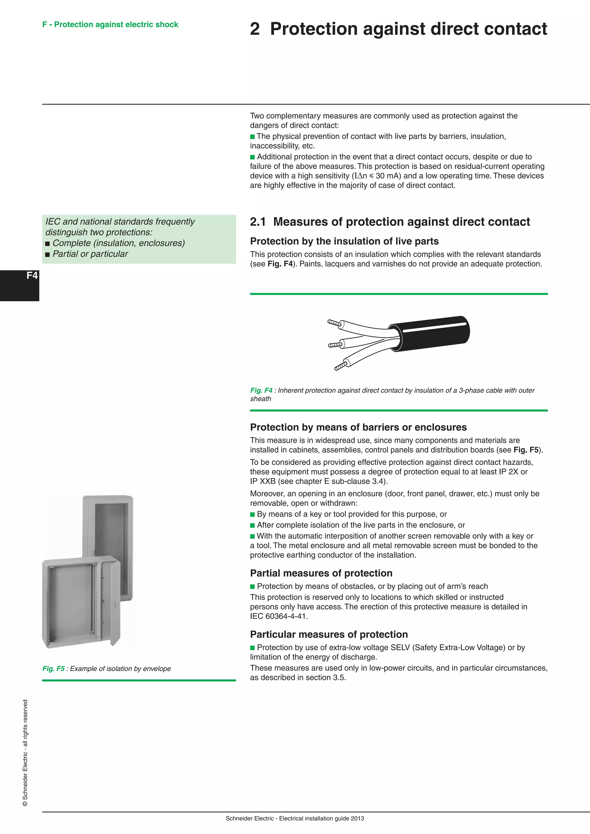 Schneider Electric - Electrical installation guide 2013
F - Protection against electric shock
F4
©SchneiderElectric-allrightsreserved
2 Protection against direct contact
Two complementary measures are commonly used as protection against the
dangers of direct contact:
b The physical prevention of contact with live parts by barriers, insulation,
inaccessibility, etc.
b Additional protection in the event that a direct contact occurs, despite or due to
failure of the above measures. This protection is based on residual-current operating
device with a high sensitivity (In y 30 mA) and a low operating time. These devices
are highly effective in the majority of case of direct contact.
2.1 Measures of protection against direct contact
Protection by the insulation of live parts
This protection consists of an insulation which complies with the relevant standards
(see Fig. F4). Paints, lacquers and varnishes do not provide an adequate protection.
IEC and national standards frequently
distinguish two protections:
b Complete (insulation, enclosures)
b Partial or particular
Fig. F4 : Inherent protection against direct contact by insulation of a 3-phase cable with outer
sheath
Fig. F5 : Example of isolation by envelope
Protection by means of barriers or enclosures
This measure is in widespread use, since many components and materials are
installed in cabinets, assemblies, control panels and distribution boards (see Fig. F5).
To be considered as providing effective protection against direct contact hazards,
these equipment must possess a degree of protection equal to at least IP 2X or
IP XXB (see chapter E sub-clause 3.4).
Moreover, an opening in an enclosure (door, front panel, drawer, etc.) must only be
removable, open or withdrawn:
b By means of a key or tool provided for this purpose, or
b After complete isolation of the live parts in the enclosure, or
b With the automatic interposition of another screen removable only with a key or
a tool. The metal enclosure and all metal removable screen must be bonded to the
protective earthing conductor of the installation.
Partial measures of protection
b Protection by means of obstacles, or by placing out of arm’s reach
This protection is reserved only to locations to which skilled or instructed
persons only have access. The erection of this protective measure is detailed in
IEC 60364-4-41.
Particular measures of protection
b Protection by use of extra-low voltage SELV (Safety Extra-Low Voltage) or by
limitation of the energy of discharge.
These measures are used only in low-power circuits, and in particular circumstances,
as described in section 3.5.
 