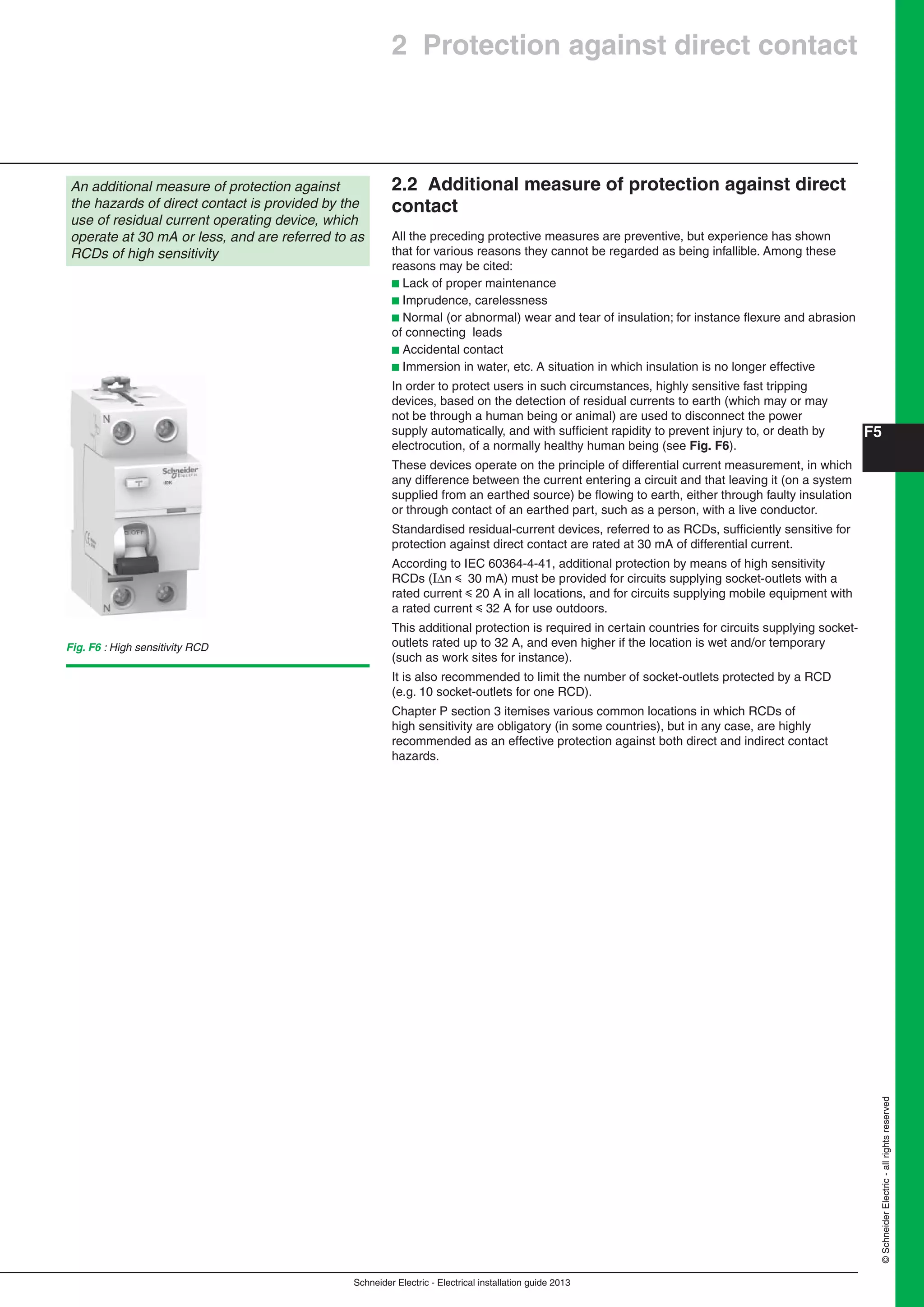 Schneider Electric - Electrical installation guide 2013
F5
©SchneiderElectric-allrightsreserved
2.2 Additional measure of protection against direct
contact
All the preceding protective measures are preventive, but experience has shown
that for various reasons they cannot be regarded as being infallible. Among these
reasons may be cited:
b Lack of proper maintenance
b Imprudence, carelessness
b Normal (or abnormal) wear and tear of insulation; for instance ﬂexure and abrasion
of connecting leads
b Accidental contact
b Immersion in water, etc. A situation in which insulation is no longer effective
In order to protect users in such circumstances, highly sensitive fast tripping
devices, based on the detection of residual currents to earth (which may or may
not be through a human being or animal) are used to disconnect the power
supply automatically, and with sufﬁcient rapidity to prevent injury to, or death by
electrocution, of a normally healthy human being (see Fig. F6).
These devices operate on the principle of differential current measurement, in which
any difference between the current entering a circuit and that leaving it (on a system
supplied from an earthed source) be ﬂowing to earth, either through faulty insulation
or through contact of an earthed part, such as a person, with a live conductor.
Standardised residual-current devices, referred to as RCDs, sufﬁciently sensitive for
protection against direct contact are rated at 30 mA of differential current.
According to IEC 60364-4-41, additional protection by means of high sensitivity
RCDs (In y 30 mA) must be provided for circuits supplying socket-outlets with a
rated current y 20 A in all locations, and for circuits supplying mobile equipment with
a rated current y 32 A for use outdoors.
This additional protection is required in certain countries for circuits supplying socket-
outlets rated up to 32 A, and even higher if the location is wet and/or temporary
(such as work sites for instance).
It is also recommended to limit the number of socket-outlets protected by a RCD
(e.g. 10 socket-outlets for one RCD).
Chapter P section 3 itemises various common locations in which RCDs of
high sensitivity are obligatory (in some countries), but in any case, are highly
recommended as an effective protection against both direct and indirect contact
hazards.
An additional measure of protection against
the hazards of direct contact is provided by the
use of residual current operating device, which
operate at 30 mA or less, and are referred to as
RCDs of high sensitivity
Fig. F6 : High sensitivity RCD
2 Protection against direct contact
 