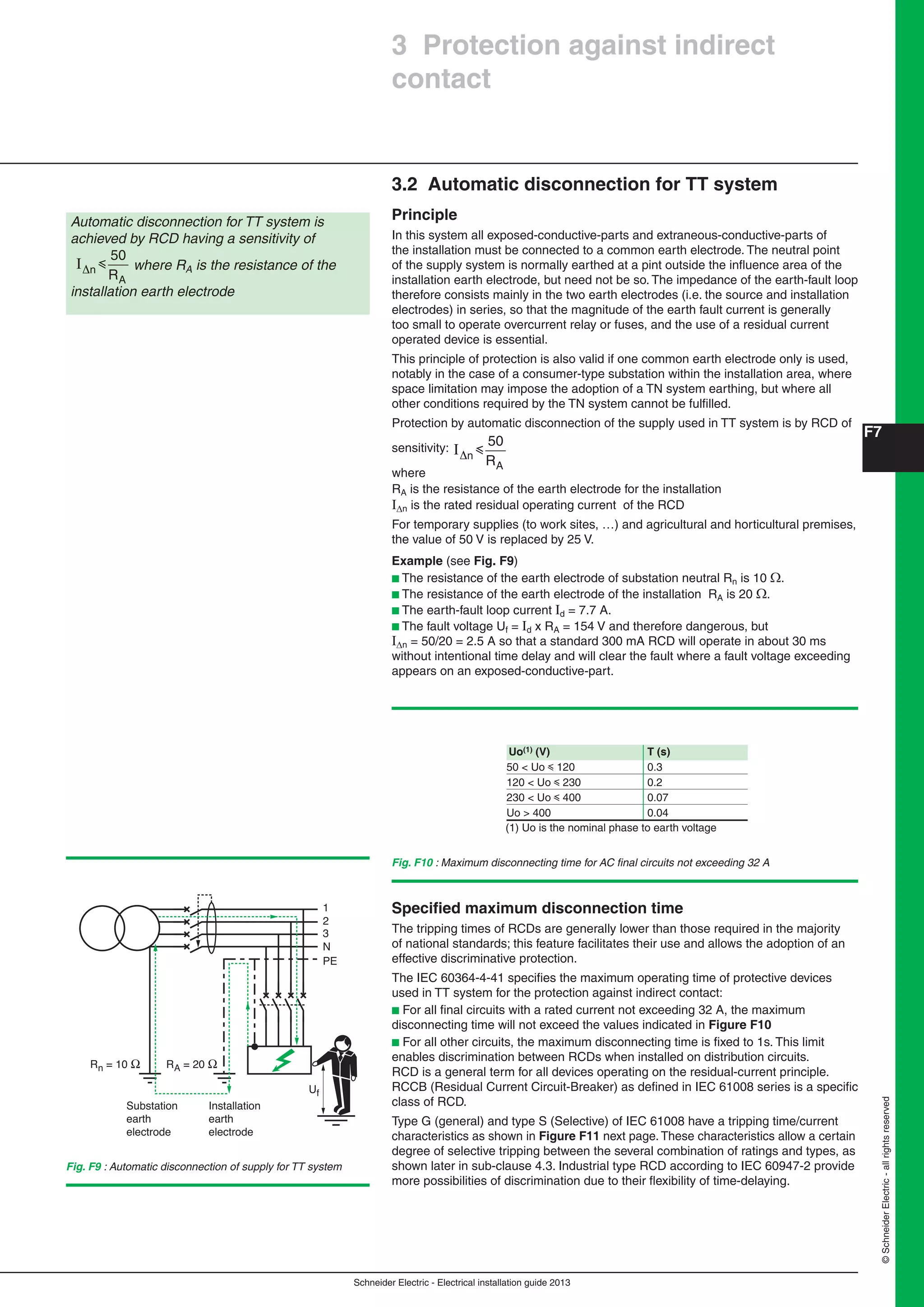 Schneider Electric - Electrical installation guide 2013
F7
©SchneiderElectric-allrightsreserved
3.2 Automatic disconnection for TT system
Principle
In this system all exposed-conductive-parts and extraneous-conductive-parts of
the installation must be connected to a common earth electrode. The neutral point
of the supply system is normally earthed at a pint outside the inﬂuence area of the
installation earth electrode, but need not be so. The impedance of the earth-fault loop
therefore consists mainly in the two earth electrodes (i.e. the source and installation
electrodes) in series, so that the magnitude of the earth fault current is generally
too small to operate overcurrent relay or fuses, and the use of a residual current
operated device is essential.
This principle of protection is also valid if one common earth electrode only is used,
notably in the case of a consumer-type substation within the installation area, where
space limitation may impose the adoption of a TN system earthing, but where all
other conditions required by the TN system cannot be fulﬁlled.
Protection by automatic disconnection of the supply used in TT system is by RCD of
sensitivity: I n
R
i
50
A
where
RA is the resistance of the earth electrode for the installation
In is the rated residual operating current of the RCD
For temporary supplies (to work sites, …) and agricultural and horticultural premises,
the value of 50 V is replaced by 25 V.
Example (see Fig. F9)
b The resistance of the earth electrode of substation neutral Rn is 10 .
b The resistance of the earth electrode of the installation RA is 20 .
b The earth-fault loop current Id = 7.7 A.
b The fault voltage Uf = Id x RA = 154 V and therefore dangerous, but
In = 50/20 = 2.5 A so that a standard 300 mA RCD will operate in about 30 ms
without intentional time delay and will clear the fault where a fault voltage exceeding
appears on an exposed-conductive-part.
Fig. F10 : Maximum disconnecting time for AC ﬁnal circuits not exceeding 32 A
1
2
3
N
PE
Rn = 10 Ω
Substation
earth
electrode
Installation
earth
electrode
RA = 20 Ω
Uf
Fig. F9 : Automatic disconnection of supply for TT system
Automatic disconnection for TT system is
achieved by RCD having a sensitivity of
I n
R
i
50
A
where RA is the resistance of the
installation earth electrode
3 Protection against indirect
contact
(1) Uo is the nominal phase to earth voltage
Uo(1) (V) T (s)
50 < Uo y 120 0.3
120 < Uo y 230 0.2
230 < Uo y 400 0.07
Uo > 400 0.04
Speciﬁed maximum disconnection time
The tripping times of RCDs are generally lower than those required in the majority
of national standards; this feature facilitates their use and allows the adoption of an
effective discriminative protection.
The IEC 60364-4-41 speciﬁes the maximum operating time of protective devices
used in TT system for the protection against indirect contact:
b For all ﬁnal circuits with a rated current not exceeding 32 A, the maximum
disconnecting time will not exceed the values indicated in Figure F10
b For all other circuits, the maximum disconnecting time is ﬁxed to 1s. This limit
enables discrimination between RCDs when installed on distribution circuits.
RCD is a general term for all devices operating on the residual-current principle.
RCCB (Residual Current Circuit-Breaker) as deﬁned in IEC 61008 series is a speciﬁc
class of RCD.
Type G (general) and type S (Selective) of IEC 61008 have a tripping time/current
characteristics as shown in Figure F11 next page. These characteristics allow a certain
degree of selective tripping between the several combination of ratings and types, as
shown later in sub-clause 4.3. Industrial type RCD according to IEC 60947-2 provide
more possibilities of discrimination due to their ﬂexibility of time-delaying.
 